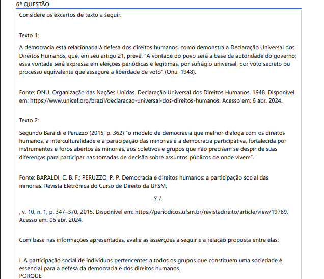 6ª QUESTÃO Considere os excertos de texto a seguir: Texto 1: A democracia está relacionada à defesa dos direitos humanos, como demonstra a Declaração Universal dos Direitos Humanos, que, em seu artigo 21, prevê: “A vontade do povo será a base da autoridade do governo; essa vontade será expressa em eleições periódicas e legítimas, por sufrágio universal, por voto secreto ou processo equivalente que assegure a liberdade de voto” (Onu, 1948). Fonte: ONU. Organização das Nações Unidas. Declaração Universal dos Direitos Humanos, 1948. Disponível em: https://www.unicef.org/brazil/declaracao-universal-dos-direitos-humanos. Acesso em: 6 abr. 2024. Texto 2: Segundo Baraldi e Peruzzo (2015, p. 362) “o modelo de democracia que melhor dialoga com os direitos humanos, a interculturalidade e a participação das minorias é a democracia participativa, fortalecida por instrumentos e foros abertos às minorias, aos coletivos e grupos que não precisam se despir de suas diferenças para participar nas tomadas de decisão sobre assuntos públicos de onde vivem”. Fonte: BARALDI, C. B. F.; PERUZZO, P. P. Democracia e direitos humanos: a participação social das minorias. Revista Eletrônica do Curso de Direito da UFSM, S. l. , v. 10, n. 1, p. 347–370, 2015. Disponível em: https://periodicos.ufsm.br/revistadireito/article/view/19769. Acesso em: 06 abr. 2024. Com base nas informações apresentadas, avalie as asserções a seguir e a relação proposta entre elas: I. A participação social de indivíduos pertencentes a todos os grupos que constituem uma sociedade é essencial para a defesa da democracia e dos direitos humanos. PORQUE II. A democracia participativa colabora para a participação social, pois permite que indivíduos até então excluídos de assuntos públicos atuem em decisões que os afetam, bem como a toda a sociedade. A respeito dessas asserções, assinale aLoading [MathJax]/jax/output/HTML-CSS/jax.js opção correta: ALTERNATIVAS As asserções I e II são verdadeiras, mas a II não é uma justificativa correta da I. As asserções I e II são verdadeiras, e a II é uma justificativa correta da I. A asserção I é uma proposição verdadeira, e a II é uma proposição falsa. A asserção I é uma proposição falsa e a II é uma proposição verdadeira. As asserções I e II são falsas.