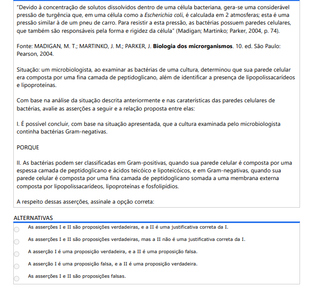 6ª QUESTÃO“ Devido à concentração de solutos dissolvidos dentro de uma célula bacteriana, gera-se uma considerável pressão de turgência que, em uma célula como a Escherichia coli, é calculada em 2 atmosferas; esta é uma pressão similar à de um pneu de carro. Para resistir a esta pressão, as bactérias possuem paredes celulares, que também são responsáveis pela forma e rigidez da célula” (Madigan; Martinko; Parker, 2004, p. 74).Fonte: MADIGAN, M. T.; MARTINKO, J. M.; PARKER, J. Biologia dos microrganismos. 10. ed. São Paulo: Pearson, 2004.Situação: um microbiologista, ao examinar as bactérias de uma cultura, determinou que sua parede celular era composta por uma fina camada de peptidoglicano, além de identificar a presença de lipopolissacarídeos e lipoproteínas.Com base na análise da situação descrita anteriormente e nas caraterísticas das paredes celulares de bactérias, avalie as asserções a seguir e a relação proposta entre elas: I. É possível concluir, com base na situação apresentada, que a cultura examinada pelo microbiologistacontinha bactérias Gram-negativas. PORQUE II. As bactérias podem ser classificadas em Gram-positivas, quando sua parede celular é composta por uma espessa camada de peptidoglicano e ácidos teicóico e lipoteicóicos, e em Gram-negativas, quando sua parede celular é composta por uma fina camada de peptidoglicano somada a uma membrana externa composta por lipopolissacarídeos, lipoproteínas e fosfolipídios. A respeito dessas asserções, assinale a opção correta: ALTERNATIVAS a) As asserções I e II são proposições verdadeiras, e a II é uma justificativa correta da I. b) As asserções I e II são proposições verdadeiras, mas a II não é uma justificativa correta da I. c) A asserção I é uma proposição verdadeira, e a II é uma proposição falsa. d) A asserção I é uma proposição falsa, e a II é uma proposição verdadeira. e) As asserções I e II são proposições falsas.