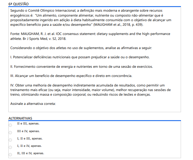 6ª QUESTÃO Segundo o Comitê Olímpico Internacional, a definição mais moderna e abrangente sobre recursos ergogênicos é: “Um alimento, componente alimentar, nutriente ou composto não-alimentar que é propositadamente ingerido em adição à dieta habitualmente consumida com o objetivo de alcançar um específico benefício para a saúde e/ou desempenho” (MAUGHAM et al., 2018, p. 439).Fonte: MAUGHAM, R. J. et al. IOC consensus statement: dietary supplements and the high-performance athlete. Br J Sports Med, v. 52, 2018.Considerando o objetivo dos atletas no uso de suplementos, analise as afirmativas a seguir: I. Potencializar deficiências nutricionais que possam prejudicar a saúde ou o desempenho. II. Fornecimento conveniente de energia e nutrientes em torno de uma sessão de exercícios. III. Alcançar um benefício de desempenho específico e direto em concorrência. IV. Obter uma melhoria de desempenho indiretamente acumulada de resultados, como permitir um treinamento mais eficaz (ou seja, maior intensidade, maior volume), melhor recuperação nas sessões de treino, otimizando massa e composição corporal, ou reduzindo riscos de lesões e doenças. Assinale a alternativa correta: ALTERNATIVAS a) II e III, apenas. b) III e IV, apenas. c) I, II e III, apenas. d) I, II e IV, apenas. e) II, III e IV, apenas.