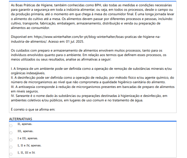 6ª QUESTÃO As Boas Práticas de Higiene, também conhecidas como BPH, são todas as medidas e condições necessárias para garantir a segurança em toda a indústria alimentar, ou seja, em todos os processos, desde o campo ou da produção primária, até o momento em que chega à mesa do consumidor final. É uma longa jornada levar o alimento do cultivo até a mesa. Os alimentos devem passar por diferentes processos e pessoas, incluindo: cultivo, transporte, fabricação, embalagem, armazenamento, distribuição e venda ou preparação de alimentos ao consumidor. Disponível em: https://www.winterhalter.com/br-pt/blog-winterhalter/boas-praticas-de-higiene-naindustria-de-alimentos/. Acesso em: 01 jul. 2025.Os cuidados com preparo e armazenamento de alimentos envolvem muitos processos, tanto para os indivíduos envolvidos quanto para o ambiente. Em relação aos termos que definem esses processos, os meios utilizados ou seus resultados, analise as afirmativas a seguir: I. A limpeza de um ambiente pode ser definida como a operação de remoção de substâncias minerais e/ou orgânicas indesejáveis. II. A desinfecção pode ser definida como a operação de redução, por método físico e/ou agente químico, do número de microrganismos ao nível que não comprometa a qualidade higiênico-sanitária do alimento. III. A antissepsia corresponde à redução de microrganismos presentes em bancadas de preparo de alimentos em níveis seguros. IV. Saneante é o nome dado às substâncias ou preparações destinadas à higienização e desinfecção, em ambientes coletivos e/ou públicos, em lugares de uso comum e no tratamento de água. É correto o que se afirma em: ALTERNATIVAS a) II, apenas. b) III, apenas. c) I e III, apenas. d) I, II e IV, apenas. e) I, II, III e IV.