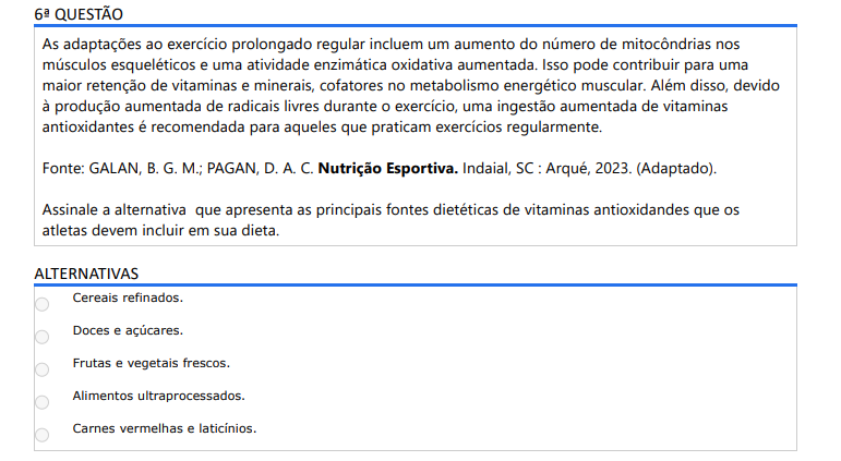6ª QUESTÃO As adaptações ao exercício prolongado regular incluem um aumento do número de mitocôndrias nos músculos esqueléticos e uma atividade enzimática oxidativa aumentada. Isso pode contribuir para uma maior retenção de vitaminas e minerais, cofatores no metabolismo energético muscular. Além disso, devido à produção aumentada de radicais livres durante o exercício, uma ingestão aumentada de vitaminas antioxidantes é recomendada para aqueles que praticam exercícios regularmente. Fonte: GALAN, B. G. M.; PAGAN, D. A. C. Nutrição Esportiva. Indaial, SC : Arqué, 2023. (Adaptado).Assinale a alternativa que apresenta as principais fontes dietéticas de vitaminas antioxidandes que os atletas devem incluir em sua dieta. ALTERNATIVAS a) Cereais refinados. b) Doces e açúcares. c) Frutas e vegetais frescos. d) Alimentos ultraprocessados. e) Carnes vermelhas e laticínios.