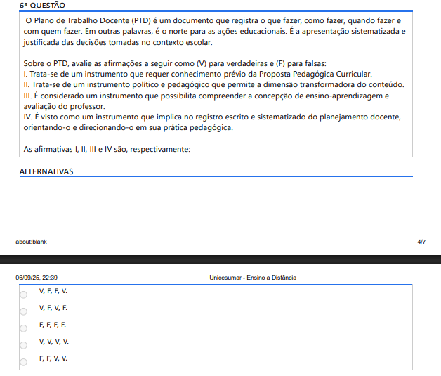 6ª QUESTÃO
O Plano de Trabalho Docente (PTD) é um documento que registra o que fazer, como fazer, quando fazer e com quem fazer. Em outras palavras, é o norte para as ações educacionais. É a apresentação sistematizada e justificada das decisões tomadas no contexto escolar.

Sobre o PTD, avalie as afirmações a seguir como (V) para verdadeiras e (F) para falsas:
I. Trata-se de um instrumento que requer conhecimento prévio da Proposta Pedagógica Curricular.
II. Trata-se de um instrumento político e pedagógico que permite a dimensão transformadora do conteúdo.
III. É considerado um instrumento que possibilita compreender a concepção de ensino-aprendizagem e avaliação do professor.
IV. É visto como um instrumento que implica no registro escrito e sistematizado do planejamento docente, orientando-o e direcionando-o em sua prática pedagógica.
As afirmativas I, II, III e IV são, respectivamente:
ALTERNATIVAS

V,F,F,V.
V,F,V,F.
F,F,F,F.
V,V,V,V.
F,F,V,V