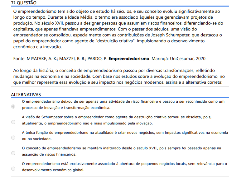 7ª QUESTÃO O empreendedorismo tem sido objeto de estudo há séculos, e seu conceito evoluiu significativamente ao longo do tempo. Durante a Idade Média, o termo era associado àqueles que gerenciavam projetos de produção. No século XVII, passou a designar pessoas que assumiam riscos financeiros, diferenciando-se do capitalista, que apenas financiava empreendimentos. Com o passar dos séculos, uma visão do empreendedor se consolidou, especialmente com as contribuições de Joseph Schumpeter, que destacou o papel do empreendedor como agente de "destruição criativa", impulsionando o desenvolvimento econômico e a inovação. Fonte: MIYATAKE, A. K.; MAZZEI, B. B.; PARDO, P. Empreendedorismo. Maringá: Unicesumar, 2020.Ao longo da história, o conceito de empreendedorismo passou por diversas transformações, refletindo mudanças na economia e na sociedade. Com base nos estudos sobre a evolução do empreendedorismo, no que melhor representa essa evolução e seu impacto nos negócios modernos, assinale a alternativa correta: ALTERNATIVAS A) O empreendedorismo deixou de ser apenas uma atividade de risco financeiro e passou a ser reconhecido como um processo de inovação e transformação econômica. B) A visão de Schumpeter sobre o empreendedor como agente da destruição criativa tornou-se obsoleta, pois, atualmente, o empreendedorismo não é mais impulsionado pela inovação. C) A única função do empreendedorismo na atualidade é criar novos negócios, sem impactos significativos na economia ou na sociedade. D) O conceito de empreendedorismo se mantém inalterado desde o século XVII, pois sempre foi baseado apenas na assunção de riscos financeiros. E) O empreendedorismo está exclusivamente associado à abertura de pequenos negócios locais, sem relevância para o desenvolvimento econômico global.