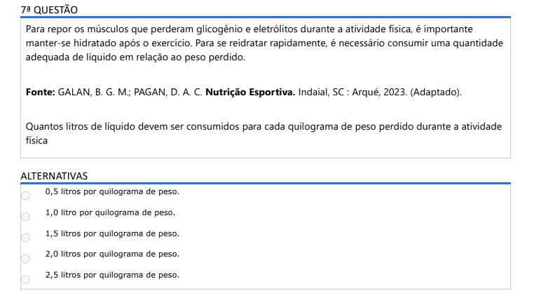 7ª QUESTÃO Para repor os músculos que perderam glicogênio e eletrólitos durante a atividade física, é importante manter-se hidratado após o exercício. Para se reidratar rapidamente, é necessário consumir uma quantidade adequada de líquido em relação ao peso perdido. Fonte: GALAN, B. G. M.; PAGAN, D. A. C. Nutrição Esportiva. Indaial, SC : Arqué, 2023. (Adaptado).Quantos litros de líquido devem ser consumidos para cada quilograma de peso perdido durante a atividade física ALTERNATIVAS a) 0,5 litros por quilograma de peso. b) 1,0 litro por quilograma de peso. c) 1,5 litros por quilograma de peso. d) 2,0 litros por quilograma de peso. e) 2,5 litros por quilograma de peso.