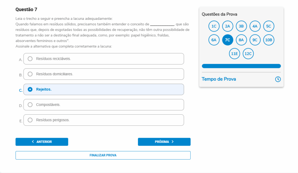 Questão 7
Enunciado:
Leia o trecho a seguir e preencha a lacuna adequadamente:
“Quando falamos em resíduos sólidos, precisamos também entender o conceito de __________, que são resíduos que, depois de esgotadas todas as possibilidades de recuperação, não têm outra possibilidade de tratamento a não ser a destinação final adequada, como, por exemplo: papel higiênico, fraldas, absorventes femininos e outros.”
Assinale a alternativa que completa corretamente a lacuna.
A. Resíduos recicláveis.
B. Resíduos domiciliares.
C. Rejeitos.
D. Compostáveis.
E. Resíduos perigosos.
