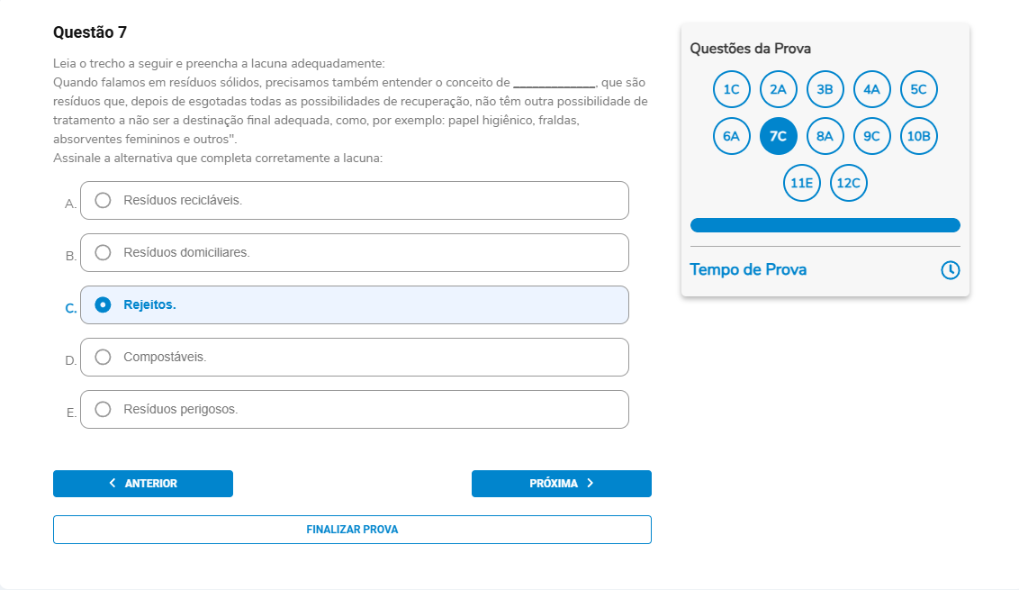 Questão 7 Enunciado: Leia o trecho a seguir e preencha a lacuna adequadamente: “Quando falamos em resíduos sólidos, precisamos também entender o conceito de __________, que são resíduos que, depois de esgotadas todas as possibilidades de recuperação, não têm outra possibilidade de tratamento a não ser a destinação final adequada, como, por exemplo: papel higiênico, fraldas, absorventes femininos e outros. ”Assinale a alternativa que completa corretamente a lacuna. A. Resíduos recicláveis. B. Resíduos domiciliares. C. Rejeitos. D. Compostáveis. E. Resíduos perigosos.