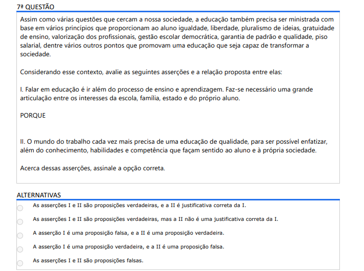 7ª QUESTÃO Assim como várias questões que cercam a nossa sociedade, a educação também precisa ser ministrada com base em vários princípios que proporcionam ao aluno igualdade, liberdade, pluralismo de ideias, gratuidade de ensino, valorização dos profissionais, gestão escolar democrática, garantia de padrão e qualidade, piso salarial, dentre vários outros pontos que promovam uma educação que seja capaz de transformar a sociedade. Considerando esse contexto, avalie as seguintes asserções e a relação proposta entre elas: I. Falar em educação é ir além do processo de ensino e aprendizagem. Faz-se necessário uma grande articulação entre os interesses da escola, família, estado e do próprio aluno. PORQUE II. O mundo do trabalho cada vez mais precisa de uma educação de qualidade, para ser possível enfatizar, além do conhecimento, habilidades e competência que façam sentido ao aluno e à própria sociedade. Acerca dessas asserções, assinale a opção correta. ALTERNATIVAS A) As asserções I e II são proposições verdadeiras, e a II é justificativa correta da I. B) As asserções I e II são proposições verdadeiras, mas a II não é uma justificativa correta da I. C) A asserção I é uma proposição falsa, e a II é uma proposição verdadeira. D) A asserção I é uma proposição verdadeira, e a II é uma proposição falsa. E) As asserções I e II são proposições falsas.