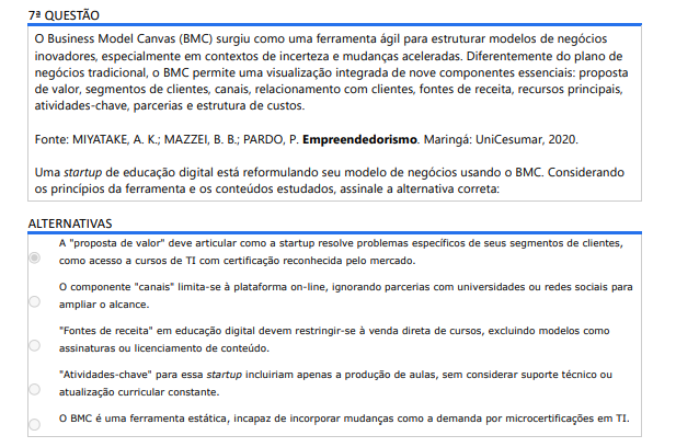 7ª QUESTÃO O Business Model Canvas (BMC) surgiu como uma ferramenta ágil para estruturar modelos de negócios inovadores, especialmente em contextos de incerteza e mudanças aceleradas. Diferentemente do plano de negócios tradicional, o BMC permite uma visualização integrada de nove componentes essenciais: proposta de valor, segmentos de clientes, canais, relacionamento com clientes, fontes de receita, recursos principais, atividades-chave, parcerias e estrutura de custos. Fonte: MIYATAKE, A. K.; MAZZEI, B. B.; PARDO, P. Empreendedorismo. Maringá: UniCesumar, 2020. Uma startup de educação digital está reformulando seu modelo de negócios usando o BMC. Considerando os princípios da ferramenta e os conteúdos estudados, assinale a alternativa correta: ALTERNATIVAS A) A "proposta de valor" deve articular como a startup resolve problemas específicos de seus segmentos de clientes, como acesso a cursos de TI com certificação reconhecida pelo mercado. B) O componente "canais" limita-se à plataforma on-line, ignorando parcerias com universidades ou redes sociais para ampliar o alcance. C) "Fontes de receita" em educação digital devem restringir-se à venda direta de cursos, excluindo modelos como assinaturas ou licenciamento de conteúdo. D) "Atividades-chave" para essa startup incluiriam apenas a produção de aulas, sem considerar suporte técnico ou atualização curricular constante. E) O BMC é uma ferramenta estática, incapaz de incorporar mudanças como a demanda por microcertificações em TI.