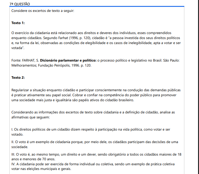 7ª QUESTÃO Considere os excertos de texto a seguir: Texto 1: O exercício da cidadania está relacionado aos direitos e deveres dos indivíduos, esses compreendidos enquanto cidadãos. Segundo Farhat (1996, p. 120), cidadão é “a pessoa investida dos seus direitos políticos e, na forma da lei, observadas as condições de elegibilidade e os casos de inelegibilidade, apta a votar e ser votada”. Fonte: FARHAT, S. Dicionário parlamentar e político: o processo político e legislativo no Brasil. São Paulo: Melhoramentos; Fundação Peirópolis, 1996. p. 120. Texto 2: Regularizar a situação enquanto cidadão e participar conscientemente na condução das demandas públicas é praticar ativamente seu papel social. Cobrar e confiar na competência do poder público para promover uma sociedade mais justa e igualitária são papéis ativos do cidadão brasileiro. Considerando as informações dos excertos de texto sobre cidadania e a definição de cidadão, analise as afirmativas que seguem: I. Os direitos políticos de um cidadão dizem respeito à participação na vida política, como votar e ser votado. II. O voto é um exemplo de cidadania porque, por meio dele, os cidadãos participam das decisões de uma sociedade. III. O voto é, ao mesmo tempo, um direito e um dever, sendo obrigatório a todos os cidadãos maiores de 18anos e menores de 70 anos. IV. A cidadania pode ser exercida de forma individual ou coletiva, sendo um exemplo de prática coletiva votar nas eleições municipais e gerais. É correto o que se afirma em: ALTERNATIVAS I, II e III, apenas. I, apenas. II e IV, apenas. III e IV, apenas. I, II, III e IV.