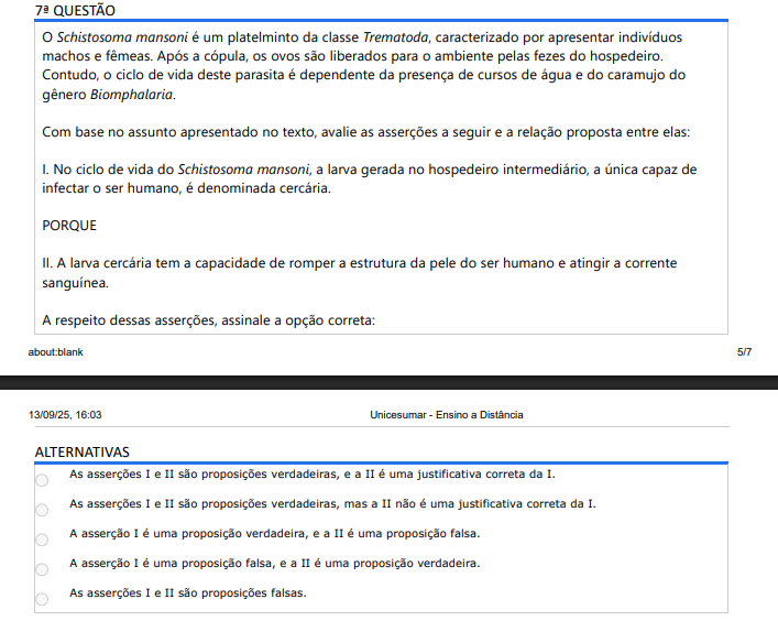 7ª QUESTÃO O Schistosoma mansoni é um platelminto da classe Trematoda, caracterizado por apresentar indivíduos machos e fêmeas. Após a cópula, os ovos são liberados para o ambiente pelas fezes do hospedeiro. Contudo, o ciclo de vida deste parasita é dependente da presença de cursos de água e do caramujo do gênero Biomphalaria. Com base no assunto apresentado no texto, avalie as asserções a seguir e a relação proposta entre elas: I. No ciclo de vida do Schistosoma mansoni, a larva gerada no hospedeiro intermediário, a única capaz de infectar o ser humano, é denominada cercária. PORQUE II. A larva cercária tem a capacidade de romper a estrutura da pele do ser humano e atingir a corrente sanguínea. A respeito dessas asserções, assinale a opção correta: ALTERNATIVAS a) As asserções I e II são proposições verdadeiras, e a II é uma justificativa correta da I. b) As asserções I e II são proposições verdadeiras, mas a II não é uma justificativa correta da I. c) A asserção I é uma proposição verdadeira, e a II é uma proposição falsa. d) A asserção I é uma proposição falsa, e a II é uma proposição verdadeira. e) As asserções I e II são proposições falsas.v