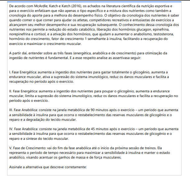 7ª QUESTÃO De acordo com McArdle; Katch e Katch (2016), os achados na literatura científica da nutrição esportiva e para o exercício enfatizam que não apenas o tipo específico e a mistura dos nutrientes como também a cronologia do aporte para a melhora do desempenho físico. O objetivo da cronologia dos nutrientes é saber quando comer o que comer para ajudar os atletas, competidores recreativos e entusiastas de exercícios a alcançarem seu melhor desempenho e sua recuperação subsequente. O conhecimento dessa cronologia dos nutrientes nos permite a redução do estado catabólico, liberação dos hormônios glucagon, epinefrina, norepinefrina e cortisol, e a ativação dos hormônios, que ajudam a aumentar o anabolismo, testosterona, hormônio do crescimento, fator de crescimento 1 semelhante à insulina, facilitando a recuperação do exercício e maximizar o crescimento muscular. A partir daí, entender sobre as três fases (energética, anabólica e de crescimento) para otimização da ingestão de nutrientes é fundamental. E a esse respeito analise as assertivas a seguir: I. Fase Energética: aumenta a ingestão dos nutrientes para gastar totalmente o glicogênio, aumenta a endurance muscular, ativa a supressão do sistema imunológico, reduz os danos musculares e facilita a recuperação no período após o exercício. II. Fase Energética: aumenta a ingestão dos nutrientes para poupar o glicogênio, aumenta a Endurance muscular, limita a supressão do sistema imunológico, reduz os danos musculares e facilita a recuperação no período após o exercício. III. Fase Anabólica: consiste na janela metabólica de 90 minutos após o exercício – um período que aumenta a sensibilidade à insulina para que ocorra o restabelecimento das reservas musculares de glicogênio e o reparo e a degradação do tecido muscular. IV. Fase Anabólica: consiste na janela metabólica de 45 minutos após o exercício – um período que aumenta a sensibilidade à insulina para que ocorra o restabelecimento das reservas musculares de glicogênio e o reparo e a síntese do tecido muscular. V. Fase de Crescimento: vai do fim da fase anabólica até o início da próxima sessão de treinos. Ela representa o período de tempo necessário para maximizar a sensibilidade à insulina e manter o estado anabólico, visando acentuar os ganhos de massa e de força musculares. Assinale a alternativa que descreve corretamente: ALTERNATIVAS a) II e V, apenas. b) I, IV, V, apenas. c) I, III, V, apenas. d) II, IV, V, apenas. e) II, III, V, apenas.
