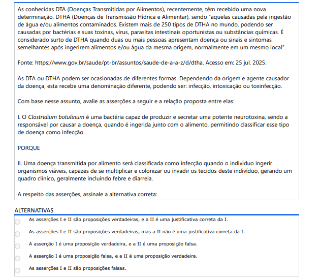 7ª QUESTÃO As conhecidas DTA (Doenças Transmitidas por Alimentos), recentemente, têm recebido uma nova determinação, DTHA (Doenças de Transmissão Hídrica e Alimentar), sendo “aquelas causadas pela ingestão de água e/ou alimentos contaminados. Existem mais de 250 tipos de DTHA no mundo, podendo ser causadas por bactérias e suas toxinas, vírus, parasitas intestinais oportunistas ou substâncias químicas. É considerado surto de DTHA quando duas ou mais pessoas apresentam doença ou sinais e sintomas semelhantes após ingerirem alimentos e/ou água da mesma origem, normalmente em um mesmo local”.Fonte: https://www.gov.br/saude/pt-br/assuntos/saude-de-a-a-z/d/dtha. Acesso em: 25 jul. 2025.As DTA ou DTHA podem ser ocasionadas de diferentes formas. Dependendo da origem e agente causador da doença, esta recebe uma denominação diferente, podendo ser: infecção, intoxicação ou toxinfecção. Com base nesse assunto, avalie as asserções a seguir e a relação proposta entre elas:I. O Clostridium botulinum é uma bactéria capaz de produzir e secretar uma potente neurotoxina, sendo a responsável por causar a doença, quando é ingerida junto com o alimento, permitindo classificar esse tipo de doença como infecção. PORQUE II. Uma doença transmitida por alimento será classificada como infecção quando o indivíduo ingerir organismos viáveis, capazes de se multiplicar e colonizar ou invadir os tecidos deste indivíduo, gerando um quadro clínico, geralmente incluindo febre e diarreia. A respeito das asserções, assinale a alternativa correta: ALTERNATIVAS a) As asserções I e II são proposições verdadeiras, e a II é uma justificativa correta da I. b) As asserções I e II são proposições verdadeiras, mas a II não é uma justificativa correta da I. c) A asserção I é uma proposição verdadeira, e a II é uma proposição falsa. d) A asserção I é uma proposição falsa, e a II é uma proposição verdadeira. e) As asserções I e II são proposições falsas.