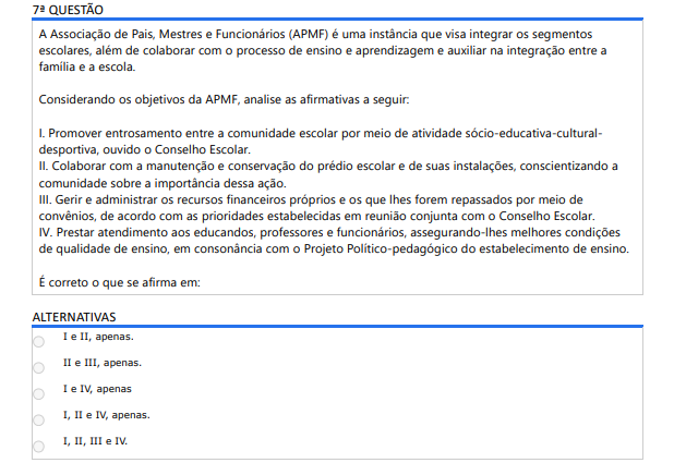 7ª QUESTÃO A Associação de Pais, Mestres e Funcionários (APMF) é uma instância que visa integrar os segmentos escolares, além de colaborar com o processo de ensino e aprendizagem e auxiliar na integração entre a família e a escola. Considerando os objetivos da APMF, analise as afirmativas a seguir: I. Promover entrosamento entre a comunidade escolar por meio de atividade sócio-educativa-cultural-desportiva, ouvido o Conselho Escolar. II. Colaborar com a manutenção e conservação do prédio escolar e de suas instalações, conscientizando acomunidade sobre a importância dessa ação. III. Gerir e administrar os recursos financeiros próprios e os que lhes forem repassados por meio deconvênios, de acordo com as prioridades estabelecidas em reunião conjunta com o Conselho Escolar. IV. Prestar atendimento aos educandos, professores e funcionários, assegurando-lhes melhores condições de qualidade de ensino, em consonância com o Projeto Político-pedagógico do estabelecimento de ensino. É correto o que se afirma em: ALTERNATIVAS I e II, apenas. II e III, apenas. I e IV, apenas I, II e IV, apenas. I, II, III e IV.