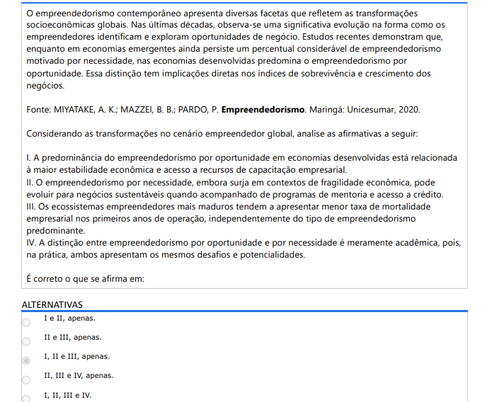 8ª QUESTÃO O empreendedorismo contemporâneo apresenta diversas facetas que refletem as transformações socioeconômicas globais. Nas últimas décadas, observa-se uma significativa evolução na forma como os empreendedores identificam e exploram oportunidades de negócio. Estudos recentes demonstram que, enquanto em economias emergentes ainda persiste um percentual considerável de empreendedorismo motivado por necessidade, nas economias desenvolvidas predomina o empreendedorismo por oportunidade. Essa distinção tem implicações diretas nos índices de sobrevivência e crescimento dos negócios. Fonte: MIYATAKE, A. K.; MAZZEI, B. B.; PARDO, P. Empreendedorismo. Maringá: Unicesumar, 2020. Considerando as transformações no cenário empreendedor global, analise as afirmativas a seguir: I. A predominância do empreendedorismo por oportunidade em economias desenvolvidas está relacionada à maior estabilidade econômica e acesso a recursos de capacitação empresarial. II. O empreendedorismo por necessidade, embora surja em contextos de fragilidade econômica, pode evoluir para negócios sustentáveis quando acompanhado de programas de mentoria e acesso a crédito. III. Os ecossistemas empreendedores mais maduros tendem a apresentar menor taxa de mortalidade empresarial nos primeiros anos de operação, independentemente do tipo de empreendedorismo predominante. IV. A distinção entre empreendedorismo por oportunidade e por necessidade é meramente acadêmica, pois, na prática, ambos apresentam os mesmos desafios e potencialidades. É correto o que se afirma em: ALTERNATIVAS A) I e II, apenas. B) II e III, apenas. C) I, II e III, apenas. D) II, III e IV, apenas. E) I, II, III e IV.