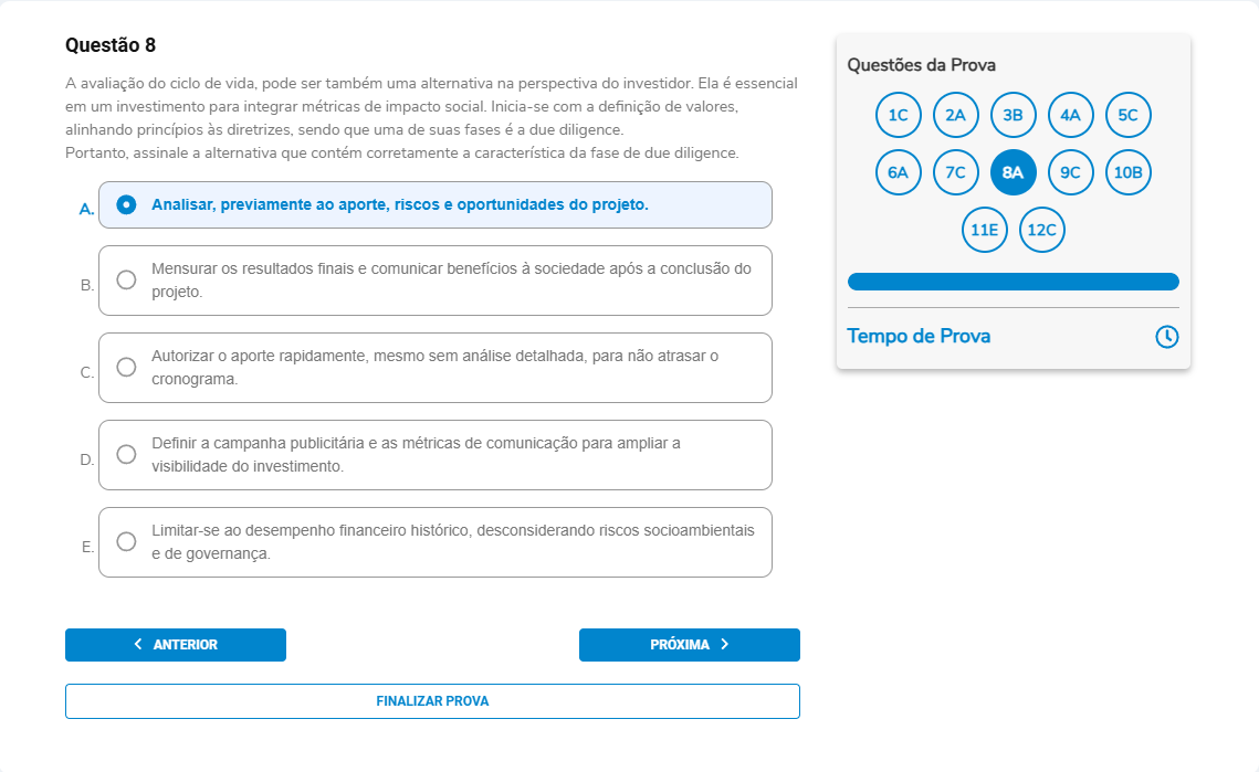 Questão 8 Enunciado: A avaliação do ciclo de vida pode ser também uma alternativa na perspectiva do investidor. Ela é essencial em um investimento para integrar métricas de impacto social. Inicia-se com a definição de valores, alinhando princípios às diretrizes, sendo que uma de suas fases é a due diligence. Portanto, assinale a alternativa que contém corretamente a característica da fase de due diligence. A. Analisar, previamente ao aporte, riscos e oportunidades do projeto. B. Mensurar os resultados finais e comunicar benefícios à sociedade após a conclusão do projeto. C. Autorizar o aporte rapidamente, mesmo sem análise detalhada, para não atrasar o cronograma. D. Definir a campanha publicitária e as métricas de comunicação para ampliar a visibilidade do investimento. E. Limitar-se ao desempenho financeiro histórico, desconsiderando riscos socioambientais e de governança.