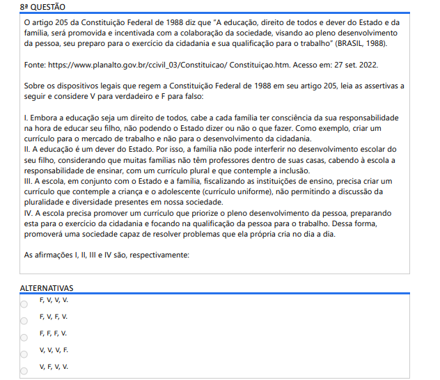 8ª QUESTÃO O artigo 205 da Constituição Federal de 1988 diz que “A educação, direito de todos e dever do Estado e da família, será promovida e incentivada com a colaboração da sociedade, visando ao pleno desenvolvimento da pessoa, seu preparo para o exercício da cidadania e sua qualificação para o trabalho” (BRASIL, 1988). Fonte: https://www.planalto.gov.br/ccivil_03/Constituicao/ Constituiçao.htm. Acesso em: 27 set. 2022. Sobre os dispositivos legais que regem a Constituição Federal de 1988 em seu artigo 205, leia as assertivas a seguir e considere V para verdadeiro e F para falso: I. Embora a educação seja um direito de todos, cabe a cada família ter consciência da sua responsabilidade na hora de educar seu filho, não podendo o Estado dizer ou não o que fazer. Como exemplo, criar um currículo para o mercado de trabalho e não para o desenvolvimento da cidadania.II. A educação é um dever do Estado. Por isso, a família não pode interferir no desenvolvimento escolar do seu filho, considerando que muitas famílias não têm professores dentro de suas casas, cabendo à escola a responsabilidade de ensinar, com um currículo plural e que contemple a inclusão. III. A escola, em conjunto com o Estado e a família, fiscalizando as instituições de ensino, precisa criar um currículo que contemple a criança e o adolescente (currículo uniforme), não permitindo a discussão da pluralidade e diversidade presentes em nossa sociedade. IV. A escola precisa promover um currículo que priorize o pleno desenvolvimento da pessoa, preparando esta para o exercício da cidadania e focando na qualificação da pessoa para o trabalho. Dessa forma, promoverá uma sociedade capaz de resolver problemas que ela própria cria no dia a dia. As afirmações I, II, III e IV são, respectivamente: ALTERNATIVAS F, V, V, V. F, V, F, V. F, F, F, V. V, V, V, F. V, F, V, V