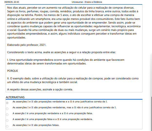8ª QUESTÃO Nos dias atuais, percebe-se um aumento na utilização do celular para a realização de compras diversas. Sejam os livros, perfumes, roupas, comida, remédios, produtos da linha branca, entre outros, todos estão à disposição na telinha. Porém, há menos de 5 anos, o ato de escolher e efetivar uma compra de maneira online e utilizando um smartphone, era uma opção menos provável dos consumidores. Este fato ilustra bem os aspectos do ambiente que podem gerar uma oportunidade de se empreender. Sendo assim, pode-se considerar quatro mudanças capazes de influenciar as oportunidades: regulamentar, tecnológica, econômica e social. Quando há uma combinação de duas ou mais mudanças, surge um cenário mais propício para oportunidades empreendedoras, e assim, alguns indivíduos conseguem perceber e transformar ideias em oportunidades. Elaborado pelo professor, 2021. Considerando o texto acima, avalie as asserções a seguir e a relação proposta entre elas: I. Uma oportunidade empreendedora ocorre quando há condições do ambiente que favorecem determinadas ideias de serem transformadas em oportunidades. PORQUE II. O exemplo dado, sobre a utilização do celular para a realização de compras, pode ser considerado como um efeito de uma mudança tecnológica e também social. A respeito dessas asserções, assinale a opção correta. ALTERNATIVAS A) As asserções I e II são proposições verdadeiras e a II é uma justificativa correta da I. B) As asserções I e II são proposições verdadeiras, mas a II não é uma justificativa correta da I. C) A asserção I é uma proposição verdadeira e a II é uma proposição falsa. D) A asserção I é uma proposição falsa e a II é uma proposição verdadeira. E) As asserções I e II são proposições falsas.