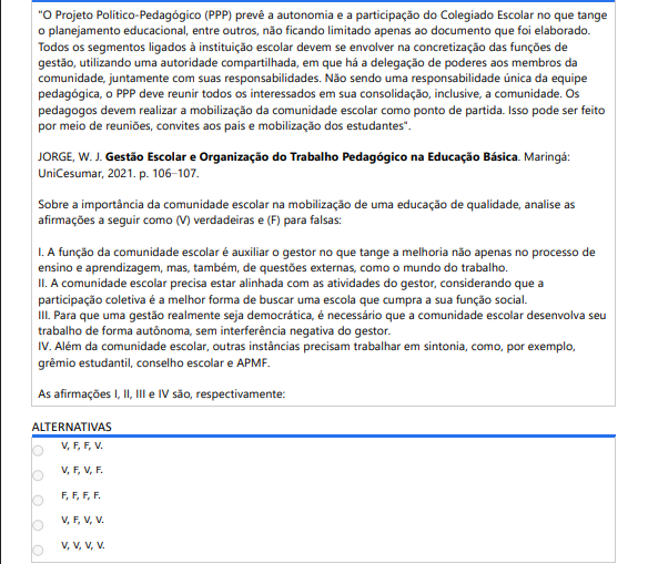 8ª QUESTÃO "O Projeto Político-Pedagógico (PPP) prevê a autonomia e a participação do Colegiado Escolar no que tange o planejamento educacional, entre outros, não ficando limitado apenas ao documento que foi elaborado. Todos os segmentos ligados à instituição escolar devem se envolver na concretização das funções de gestão, utilizando uma autoridade compartilhada, em que há a delegação de poderes aos membros da comunidade, juntamente com suas responsabilidades. Não sendo uma responsabilidade única da equipe pedagógica, o PPP deve reunir todos os interessados em sua consolidação, inclusive, a comunidade. Os pedagogos devem realizar a mobilização da comunidade escolar como ponto de partida. Isso pode ser feito por meio de reuniões, convites aos pais e mobilização dos estudantes". JORGE, W. J. Gestão Escolar e Organização do Trabalho Pedagógico na Educação Básica. Maringá: UniCesumar, 2021. p. 106–107. Sobre a importância da comunidade escolar na mobilização de uma educação de qualidade, analise as afirmações a seguir como (V) verdadeiras e (F) para falsas: I. A função da comunidade escolar é auxiliar o gestor no que tange a melhoria não apenas no processo de ensino e aprendizagem, mas, também, de questões externas, como o mundo do trabalho. II. A comunidade escolar precisa estar alinhada com as atividades do gestor, considerando que a participação coletiva é a melhor forma de buscar uma escola que cumpra a sua função social. III. Para que uma gestão realmente seja democrática, é necessário que a comunidade escolar desenvolva seu trabalho de forma autônoma, sem interferência negativa do gestor. IV. Além da comunidade escolar, outras instâncias precisam trabalhar em sintonia, como, por exemplo, grêmio estudantil, conselho escolar e APMF. As afirmações I, II, III e IV são, respectivamente:  ALTERNATIVAS V, F, F, V. V, F, V, F. F, F, F, F. V, F, V, V. V, V, V, V.