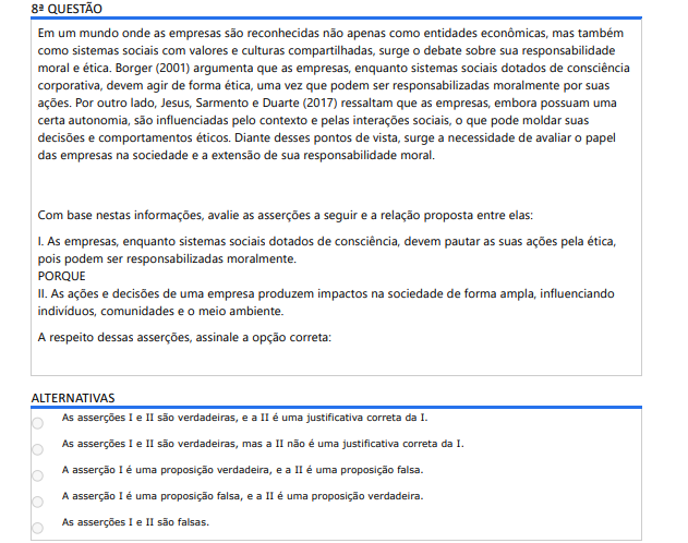 8ª QUESTÃO Em um mundo onde as empresas são reconhecidas não apenas como entidades econômicas, mas também como sistemas sociais com valores e culturas compartilhadas, surge o debate sobre sua responsabilidade moral e ética. Borger (2001) argumenta que as empresas, enquanto sistemas sociais dotados de consciência corporativa, devem agir de forma ética, uma vez que podem ser responsabilizadas moralmente por suas ações. Por outro lado, Jesus, Sarmento e Duarte (2017) ressaltam que as empresas, embora possuam uma certa autonomia, são influenciadas pelo contexto e pelas interações sociais, o que pode moldar suas decisões e comportamentos éticos. Diante desses pontos de vista, surge a necessidade de avaliar o papel das empresas na sociedade e a extensão de sua responsabilidade moral. Com base nestas informações, avalie as asserções a seguir e a relação proposta entre elas: I. As empresas, enquanto sistemas sociais dotados de consciência, devem pautar as suas ações pela ética, pois podem ser responsabilizadas moralmente. PORQUE II. As ações e decisões de uma empresa produzem impactos na sociedade de forma ampla, influenciando indivíduos, comunidades e o meio ambiente. A respeito dessas asserções, assinale a opção correta: ALTERNATIVAS As asserções I e II são verdadeiras, e a II é uma justificativa correta da I. As asserções I e II são verdadeiras, mas a II não é uma justificativa correta da I. A asserção I é uma proposição verdadeira, e a II é uma proposição falsa. A asserção I é uma proposição falsa, e a II é uma proposição verdadeira. As asserções I e II são falsas.