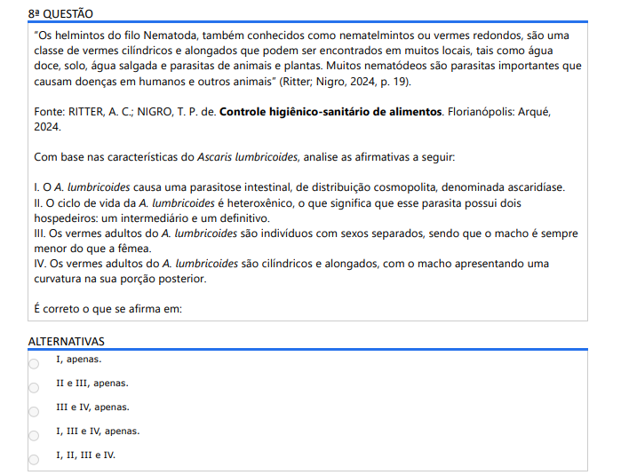 8ª QUESTÃO“ Os helmintos do filo Nematoda, também conhecidos como nematelmintos ou vermes redondos, são uma classe de vermes cilíndricos e alongados que podem ser encontrados em muitos locais, tais como água doce, solo, água salgada e parasitas de animais e plantas. Muitos nematódeos são parasitas importantes que causam doenças em humanos e outros animais” (Ritter; Nigro, 2024, p. 19).Fonte: RITTER, A. C.; NIGRO, T. P. de. Controle higiênico-sanitário de alimentos. Florianópolis: Arqué, 2024.Com base nas características do Ascaris lumbricoides, analise as afirmativas a seguir: I. O A. lumbricoides causa uma parasitose intestinal, de distribuição cosmopolita, denominada ascaridíase. II. O ciclo de vida da A. lumbricoides é heteroxênico, o que significa que esse parasita possui dois hospedeiros: um intermediário e um definitivo. III. Os vermes adultos do A. lumbricoides são indivíduos com sexos separados, sendo que o macho é sempre menor do que a fêmea. IV. Os vermes adultos do A. lumbricoides são cilíndricos e alongados, com o macho apresentando uma curvatura na sua porção posterior. É correto o que se afirma em: ALTERNATIVAS a) I, apenas. b) II e III, apenas. c) III e IV, apenas. d) I, III e IV, apenas. e) I, II, III e IV.
