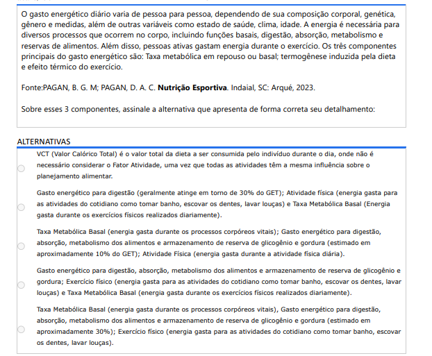 8ª QUESTÃO O gasto energético diário varia de pessoa para pessoa, dependendo de sua composição corporal, genética, gênero e medidas, além de outras variáveis como estado de saúde, clima, idade. A energia é necessária para diversos processos que ocorrem no corpo, incluindo funções basais, digestão, absorção, metabolismo e reservas de alimentos. Além disso, pessoas ativas gastam energia durante o exercício. Os três componentes principais do gasto energético são: Taxa metabólica em repouso ou basal; termogênese induzida pela dieta e efeito térmico do exercício. Fonte:PAGAN, B. G. M; PAGAN, D. A. C. Nutrição Esportiva. Indaial, SC: Arqué, 2023.Sobre esses 3 componentes, assinale a alternativa que apresenta de forma correta seu detalhamento: ALTERNATIVAS a) VCT (Valor Calórico Total) é o valor total da dieta a ser consumida pelo indivíduo durante o dia, onde não é necessário considerar o Fator Atividade, uma vez que todas as atividades têm a mesma influência sobre o planejamento alimentar. b) Gasto energético para digestão (geralmente atinge em torno de 30% do GET); Atividade física (energia gasta para as atividades do cotidiano como tomar banho, escovar os dentes, lavar louças) e Taxa Metabólica Basal (Energia gasta durante os exercícios físicos realizados diariamente). c) Taxa Metabólica Basal (energia gasta durante os processos corpóreos vitais); Gasto energético para digestão, absorção, metabolismo dos alimentos e armazenamento de reserva de glicogênio e gordura (estimado em aproximadamente 10% do GET); Atividade Física (energia gasta durante a atividade física diária). d) Gasto energético para digestão, absorção, metabolismo dos alimentos e armazenamento de reserva de glicogênio e gordura; Exercício físico (energia gasta para as atividades do cotidiano como tomar banho, escovar os dentes, lavar louças) e Taxa Metabólica Basal (energia gasta durante os exercícios físicos realizados diariamente). e) Taxa Metabólica Basal (energia gasta durante os processos corpóreos vitais), Gasto energético para digestão, absorção, metabolismo dos alimentos e armazenamento de reserva de glicogênio e gordura (estimado em aproximadamente 30%); Exercício físico (energia gasta para as atividades do cotidiano como tomar banho, escovar os dentes, lavar louças).