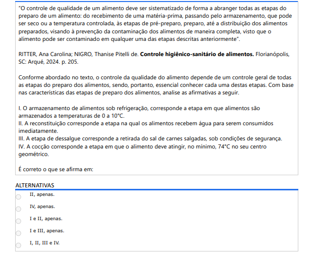 8ª QUESTÃO “O controle de qualidade de um alimento deve ser sistematizado de forma a abranger todas as etapas do preparo de um alimento: do recebimento de uma matéria-prima, passando pelo armazenamento, que pode ser seco ou a temperatura controlada, às etapas de pré-preparo, preparo, até a distribuição dos alimentos preparados, visando à prevenção da contaminação dos alimentos de maneira completa, visto que o alimento pode ser contaminado em qualquer uma das etapas descritas anteriormente”.RITTER, Ana Carolina; NIGRO, Thanise Pitelli de. Controle higiênico-sanitário de alimentos. Florianópolis, SC: Arqué, 2024. p. 205.Conforme abordado no texto, o controle da qualidade do alimento depende de um controle geral de todas as etapas do preparo dos alimentos, sendo, portanto, essencial conhecer cada uma destas etapas. Com base nas características das etapas de preparo dos alimentos, analise as afirmativas a seguir. I. O armazenamento de alimentos sob refrigeração, corresponde a etapa em que alimentos são armazenados a temperaturas de 0 a 10°C. II. A reconstituição corresponde a etapa na qual os alimentos recebem água para serem consumidos imediatamente. III. A etapa de dessalgue corresponde a retirada do sal de carnes salgadas, sob condições de segurança. IV. A cocção corresponde a etapa em que o alimento deve atingir, no mínimo, 74°C no seu centro geométrico. É correto o que se afirma em: ALTERNATIVAS a) II, apenas. b) IV, apenas. c) I e II, apenas. d) I e III, apenas. e) I, II, III e IV.