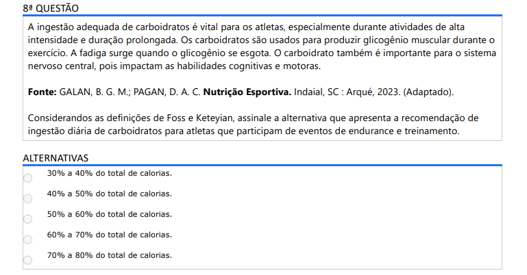 8ª QUESTÃO A ingestão adequada de carboidratos é vital para os atletas, especialmente durante atividades de alta intensidade e duração prolongada. Os carboidratos são usados para produzir glicogênio muscular durante o exercício. A fadiga surge quando o glicogênio se esgota. O carboidrato também é importante para o sistema nervoso central, pois impactam as habilidades cognitivas e motoras.Fonte: GALAN, B. G. M.; PAGAN, D. A. C. Nutrição Esportiva. Indaial, SC : Arqué, 2023. (Adaptado).Considerando as definições de Foss e Keteyian, assinale a alternativa que apresenta a recomendação de ingestão diária de carboidratos para atletas que participam de eventos de endurance e treinamento. ALTERNATIVAS a) 30% a 40% do total de calorias. b) 40% a 50% do total de calorias. c) 50% a 60% do total de calorias. d) 60% a 70% do total de calorias. e) 70% a 80% do total de calorias.
