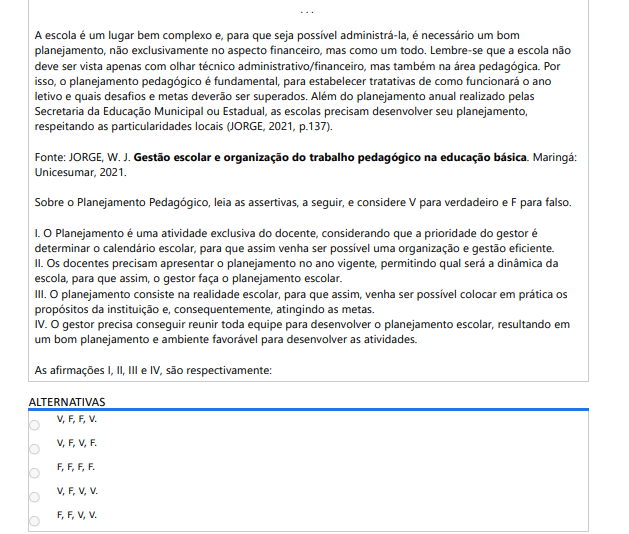 8ª QUESTÃO . . . A escola é um lugar bem complexo e, para que seja possível administrá-la, é necessário um bom planejamento, não exclusivamente no aspecto financeiro, mas como um todo. Lembre-se que a escola não deve ser vista apenas com olhar técnico administrativo/financeiro, mas também na área pedagógica. Por isso, o planejamento pedagógico é fundamental, para estabelecer tratativas de como funcionará o ano letivo e quais desafios e metas deverão ser superados. Além do planejamento anual realizado pelas Secretaria da Educação Municipal ou Estadual, as escolas precisam desenvolver seu planejamento, respeitando as particularidades locais (JORGE, 2021, p.137). Fonte: JORGE, W. J. Gestão escolar e organização do trabalho pedagógico na educação básica. Maringá: Unicesumar, 2021. Sobre o Planejamento Pedagógico, leia as assertivas, a seguir, e considere V para verdadeiro e F para falso. I. O Planejamento é uma atividade exclusiva do docente, considerando que a prioridade do gestor é determinar o calendário escolar, para que assim venha ser possível uma organização e gestão eficiente. II. Os docentes precisam apresentar o planejamento no ano vigente, permitindo qual será a dinâmica da escola, para que assim, o gestor faça o planejamento escolar. III. O planejamento consiste na realidade escolar, para que assim, venha ser possível colocar em prática ospropósitos da instituição e, consequentemente, atingindo as metas. IV. O gestor precisa conseguir reunir toda equipe para desenvolver o planejamento escolar, resultando emum bom planejamento e ambiente favorável para desenvolver as atividades. As afirmações I, II, III e IV, são respectivamente: ALTERNATIVAS V,F,F,V. V,F,V,F. F,F,F,F. V,F,V,V. F,F,V,V