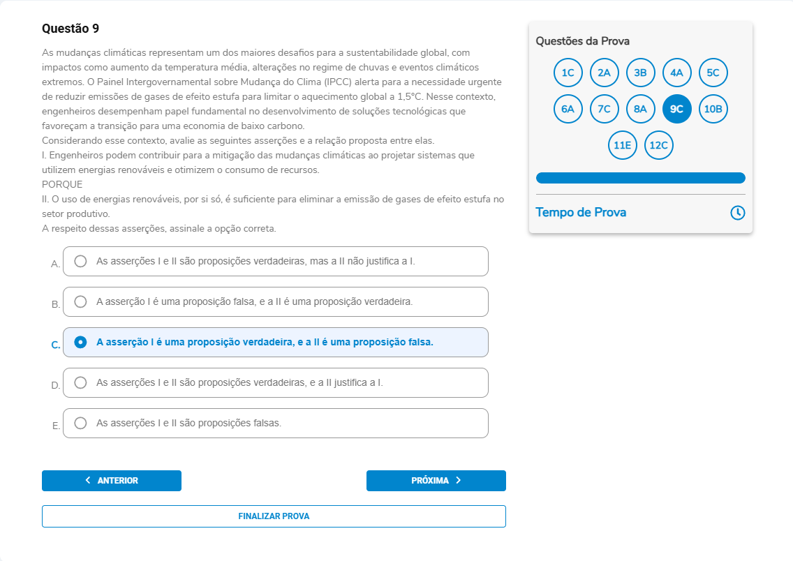 Questão 9 Enunciado: As mudanças climáticas representam um dos maiores desafios para a sustentabilidade global, com impactos como aumento da temperatura média, alterações no regime de chuvas e eventos climáticos extremos. O IPCC alerta para a necessidade urgente de reduzir emissões de gases de efeito estufa para limitar o aquecimento global a 1,5 °C. Nesse contexto, engenheiros desempenham papel fundamental no desenvolvimento de soluções tecnológicas que favoreçam a transição para uma economia de baixo carbono. Considerando esse contexto, avalie as seguintes asserções e a relação proposta entre elas.I. Engenheiros podem contribuir para a mitigação das mudanças climáticas ao projetar sistemas que utilizem energias renováveis e otimizem o consumo de recursos. PORQUE II. O uso de energias renováveis, por si só, é suficiente para eliminar a emissão de gases de efeito estufa no setor produtivo. A respeito dessas asserções, assinale a opção correta: A. As asserções I e II são proposições verdadeiras, mas a II não justifica a I.B. A asserção I é falsa, e a II é verdadeira. C. A asserção I é verdadeira, e a II é falsa. D. As asserções I e II são proposições verdadeiras, e a II justifica a I.E. As asserções I e II são proposições falsas.