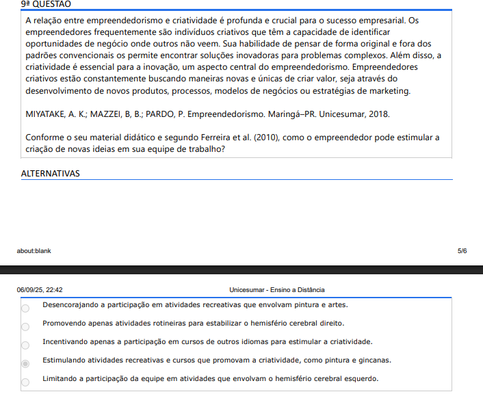 9ª QUESTÃO
A relação entre empreendedorismo e criatividade é profunda e crucial para o sucesso empresarial. Os empreendedores frequentemente são indivíduos criativos que têm a capacidade de identificar oportunidades de negócio onde outros não veem. Sua habilidade de pensar de forma original e fora dos padrões convencionais os permite encontrar soluções inovadoras para problemas complexos. Além disso, a criatividade é essencial para a inovação, um aspecto central do empreendedorismo. Empreendedores criativos estão constantemente buscando maneiras novas e únicas de criar valor, seja através do desenvolvimento de novos produtos, processos, modelos de negócios ou estratégias de marketing.

MIYATAKE, A. K.; MAZZEI, B, B.; PARDO, P. Empreendedorismo. Maringá–PR. Unicesumar, 2018.

Conforme o seu material didático e segundo Ferreira et al. (2010), como o empreendedor pode estimular a criação de novas ideias em sua equipe de trabalho?

ALTERNATIVAS
A) Desencorajando a participação em atividades recreativas que envolvam pintura e artes.
B) Promovendo apenas atividades rotineiras para estabilizar o hemisfério cerebral direito.
C) Incentivando apenas a participação em cursos de outros idiomas para estimular a criatividade.
D) Estimulando atividades recreativas e cursos que promovam a criatividade, como pintura e gincanas.
E) Limitando a participação da equipe em atividades que envolvam o hemisfério cerebral esquerdo.