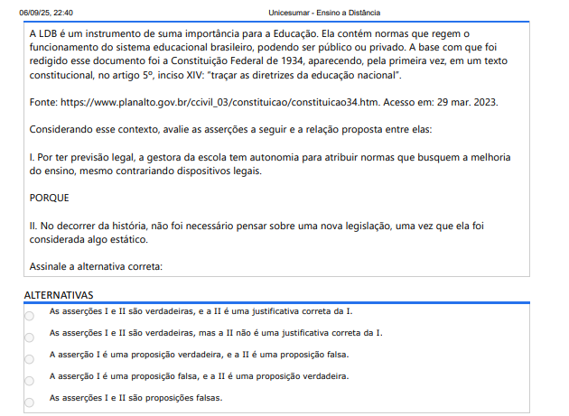 9ª QUESTÃO A LDB é um instrumento de suma importância para a Educação. Ela contém normas que regem o funcionamento do sistema educacional brasileiro, podendo ser público ou privado. A base com que foi redigido esse documento foi a Constituição Federal de 1934, aparecendo, pela primeira vez, em um texto constitucional, no artigo 5º, inciso XIV: “traçar as diretrizes da educação nacional”. Fonte: https://www.planalto.gov.br/ccivil_03/constituicao/constituicao34.htm. Acesso em: 29 mar. 2023. Considerando esse contexto, avalie as asserções a seguir e a relação proposta entre elas: I. Por ter previsão legal, a gestora da escola tem autonomia para atribuir normas que busquem a melhoria do ensino, mesmo contrariando dispositivos legais. PORQUE II. No decorrer da história, não foi necessário pensar sobre uma nova legislação, uma vez que ela foi considerada algo estático. Assinale a alternativa correta: ALTERNATIVAS A) As asserções I e II são verdadeiras, e a II é uma justificativa correta da I. B) As asserções I e II são verdadeiras, mas a II não é uma justificativa correta da I. C) A asserção I é uma proposição verdadeira, e a II é uma proposição falsa. D) A asserção I é uma proposição falsa, e a II é uma proposição verdadeira. E) As asserções I e II são proposições falsas.