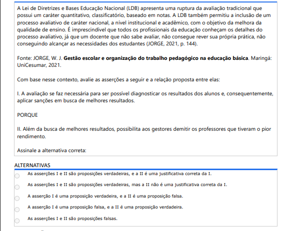 9ª QUESTÃO A Lei de Diretrizes e Bases Educação Nacional (LDB) apresenta uma ruptura da avaliação tradicional que possui um caráter quantitativo, classificatório, baseado em notas. A LDB também permitiu a inclusão de um processo avaliativo de caráter nacional, a nível institucional e acadêmico, com o objetivo da melhora da qualidade de ensino. É imprescindível que todos os profissionais da educação conheçam os detalhes do processo avaliativo, já que um docente que não sabe avaliar, não consegue rever sua própria prática, não conseguindo alcançar as necessidades dos estudantes (JORGE, 2021, p. 144). Fonte: JORGE, W. J. Gestão escolar e organização do trabalho pedagógico na educação básica. Maringá: UniCesumar, 2021. Com base nesse contexto, avalie as asserções a seguir e a relação proposta entre elas: I. A avaliação se faz necessária para ser possível diagnosticar os resultados dos alunos e, consequentemente, aplicar sanções em busca de melhores resultados. PORQUE II. Além da busca de melhores resultados, possibilita aos gestores demitir os professores que tiveram o pior rendimento. Assinale a alternativa correta: ALTERNATIVAS A) I e II verdadeiras, e II justifica I. B) I e II verdadeiras, mas II não justifica I. C) I verdadeira e II falsa. D) I falsa e II verdadeira. E) I e II falsas.