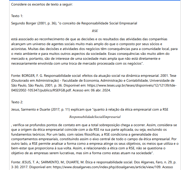 9ª QUESTÃO Considere os excertos de texto a seguir: Texto 1: Segundo Borger (2001, p. 36), “o conceito de Responsabilidade Social Empresarial RSE está associado ao reconhecimento de que as decisões e os resultados das atividades das companhias alcançam um universo de agentes sociais muito mais amplo do que o composto por seus sócios e acionistas. Muitas das decisões e atividades dos negócios têm consequências para a comunidade local, para o meio ambiente e para muitos outros aspectos da sociedade. Essas consequências vão muito além do mercado e, portanto, são de interesse de uma sociedade mais ampla que não está diretamente e necessariamente envolvida com uma troca de mercado processada com os negócios”. Fonte: BORGER, F. G. Responsabilidade social: efeitos da atuação social na dinâmica empresarial. 2001. Tese (Doutorado em Administração) - Faculdade de Economia, Administração e Contabilidade, Universidade de São Paulo, São Paulo, 2001, p. 36. Disponível em: https://www.teses.usp.br/teses/disponiveis/12/12139/tde04022002-105347/publico/RSEFGB.pdf. Acesso em: 06 abr. 2024. Texto 2: Jesus, Sarmento e Duarte (2017, p. 11) explicam que “quanto à relação da ética empresarial com a RSEResponsabilidade Social Empresarial, verifica-se profundos pontos de contato em que a total sobreposição chega a ocorrer. Assim, considera-se que a origem da ética empresarial coincide com a da RSE na sua parte aplicada, ou seja, excluindo os fundamentos teóricos. Por um lado, com raízes filosóficas, a RSE condiciona a generalidade dos comportamentos empresariais, constituindo assim o eixo central de todo o campo da ética empresarial. Por outro lado, a RSE permite analisar a forma como a empresa atinge os seus objetivos, os meios que utiliza e o bem-estar que proporciona à sua volta. Assim, e relacionando a ética com a RSE, não se questiona o objetivo de as empresas serem lucrativas, mas sim a forma como estas atuam na sociedade”. Fonte: JESUS, T. A.; SARMENTO, M.; DUARTE, M. Ética e responsabilidade social. Dos Algarves, Faro, n. 29, p. 3-30. 2017. Disponível em: https://www.dosalgarves.com/index.php/dosalgarves/article/view/109. Acesso em: 06 abr. 2024. Considerando as informações sobre Ética e Responsabilidade Social Empresarial, analise as afirmativas abaixo: I. O efeito produzido por uma empresa na comunidade e no meio ambiente é de interesse privado do mercado. II. O conceito de RSE ressalta que as decisões, ações e resultados das empresas promovem consequências sociais. III. O objetivo comercial das empresas, que é a geração de lucro, justifica a realização de práticas antiéticas, segundo a RSE. IV. A RSE está relacionada com a ética, uma vez que aborda a conduta empresarial considerando os impactos sociais provocados na busca por objetivos e metas. É correto o que se afirma em: ALTERNATIVAS II e IV, apenas. I, apenas. III e IV, apenas. I, II e III, apenas. I, II, III e IV.