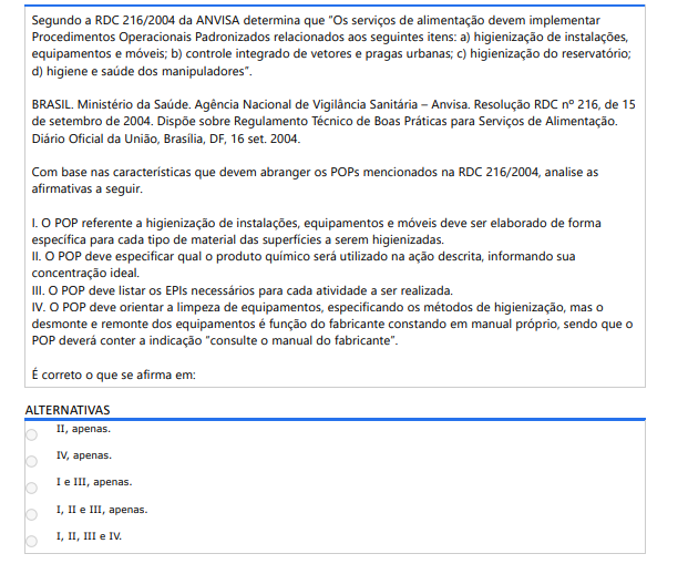 9ª QUESTÃO Segundo a RDC 216/2004 da ANVISA determina que “Os serviços de alimentação devem implementar Procedimentos Operacionais Padronizados relacionados aos seguintes itens: a) higienização de instalações, equipamentos e móveis; b) controle integrado de vetores e pragas urbanas; c) higienização do reservatório; d) higiene e saúde dos manipuladores”.BRASIL. Ministério da Saúde. Agência Nacional de Vigilância Sanitária – Anvisa. Resolução RDC nº 216, de 15 de setembro de 2004. Dispõe sobre Regulamento Técnico de Boas Práticas para Serviços de Alimentação. Diário Oficial da União, Brasília, DF, 16 set. 2004.Com base nas características que devem abranger os POPs mencionados na RDC 216/2004, analise as afirmativas a seguir. I. O POP referente a higienização de instalações, equipamentos e móveis deve ser elaborado de forma específica para cada tipo de material das superfícies a serem higienizadas. II. O POP deve especificar qual o produto químico será utilizado na ação descrita, informando sua concentração ideal. III. O POP deve listar os EPIs necessários para cada atividade a ser realizada. IV. O POP deve orientar a limpeza de equipamentos, especificando os métodos de higienização, mas o desmonte e remonte dos equipamentos é função do fabricante constando em manual próprio, sendo que o POP deverá conter a indicação “consulte o manual do fabricante”. É correto o que se afirma em: ALTERNATIVAS a) II, apenas. b) IV, apenas. c) I e III, apenas. d) I, II e III, apenas. e) I, II, III e IV.