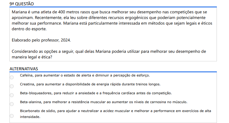 9ª QUESTÃO Mariana é uma atleta de 400 metros rasos que busca melhorar seu desempenho nas competições que se aproximam. Recentemente, ela leu sobre diferentes recursos ergogênicos que poderiam potencialmente melhorar sua performance. Mariana está particularmente interessada em métodos que sejam legais e éticos dentro do esporte. Elaborado pelo professor, 2024.Considerando as opções a seguir, qual delas Mariana poderia utilizar para melhorar seu desempenho de maneira legal e ética? ALTERNATIVAS a) Cafeína, para aumentar o estado de alerta e diminuir a percepção de esforço. b) Creatina, para aumentar a disponibilidade de energia rápida durante treinos longos. c) Beta-bloqueadores, para reduzir a ansiedade e a frequência cardíaca antes da competição. d) Beta-alanina, para melhorar a resistência muscular ao aumentar os níveis de carnosina no músculo. e) Bicarbonato de sódio, para ajudar a neutralizar a acidez muscular e melhorar a performance em exercícios de alta intensidade.