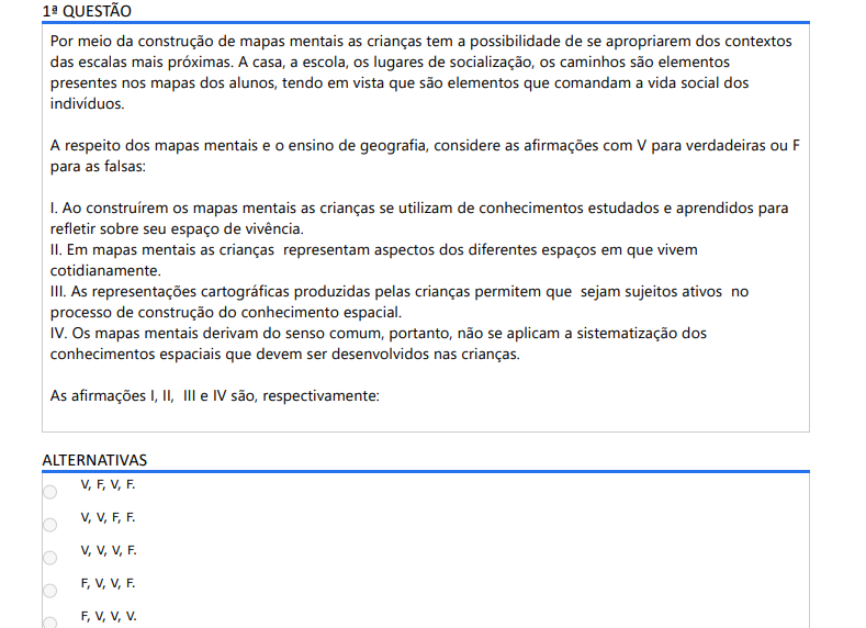 1ª QUESTÃO Por meio da construção de mapas mentais as crianças tem a possibilidade de se apropriarem dos contextos das escalas mais próximas. A casa, a escola, os lugares de socialização, os caminhos são elementos presentes nos mapas dos alunos, tendo em vista que são elementos que comandam a vida social dos indivíduos. A respeito dos mapas mentais e o ensino de geografia, considere as afirmações com V para verdadeiras ou F para as falsas: I. Ao construírem os mapas mentais as crianças se utilizam de conhecimentos estudados e aprendidos para refletir sobre seu espaço de vivência. II. Em mapas mentais as crianças representam aspectos dos diferentes espaços em que vivem cotidianamente. III. As representações cartográficas produzidas pelas crianças permitem que sejam sujeitos ativos no processo de construção do conhecimento espacial. IV. Os mapas mentais derivam do senso comum, portanto, não se aplicam a sistematização dos conhecimentos espaciais que devem ser desenvolvidos nas crianças. As afirmações I, II, III e IV são, respectivamente: ALTERNATIVAS a) V, F, V, F. b) V, V, F, F. c) V, V, V, F. d) F, V, V, F. e) F, V, V, V.