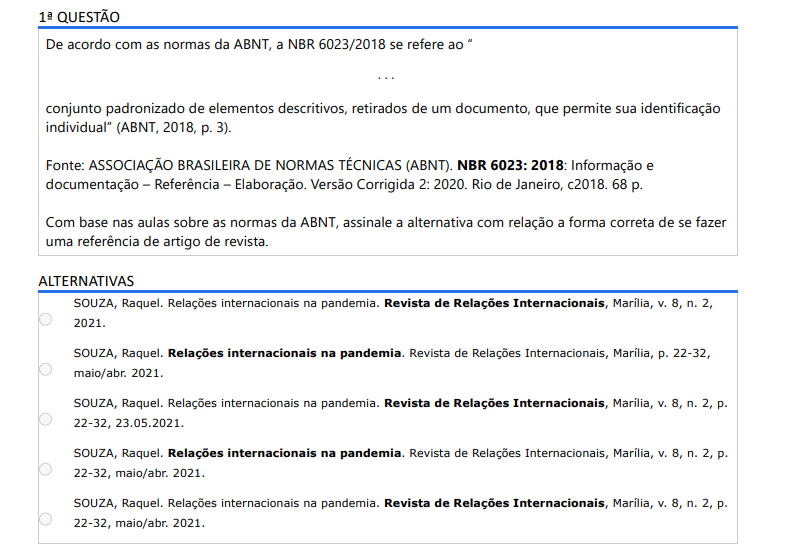 1ª QUESTÃO De acordo com as normas da ABNT, a NBR 6023/2018 se refere ao “. . .conjunto padronizado de elementos descritivos, retirados de um documento, que permite sua identificação individual” (ABNT, 2018, p. 3).Fonte: ASSOCIAÇÃO BRASILEIRA DE NORMAS TÉCNICAS (ABNT). NBR 6023: 2018: Informação e documentação – Referência – Elaboração. Versão Corrigida 2: 2020. Rio de Janeiro, c2018. 68 p. Com base nas aulas sobre as normas da ABNT, assinale a alternativa com relação a forma correta de se fazer uma referência de artigo de revista. ALTERNATIVAS a) SOUZA, Raquel. Relações internacionais na pandemia. Revista de Relações Internacionais, Marília, v. 8, n. 2, 2021. b) SOUZA, Raquel. Relações internacionais na pandemia. Revista de Relações Internacionais, Marília, p. 22-32, maio/abr. 2021. c) SOUZA, Raquel. Relações internacionais na pandemia. Revista de Relações Internacionais, Marília, v. 8, n. 2, p. 22-32, 23.05.2021. d) SOUZA, Raquel. Relações internacionais na pandemia. Revista de Relações Internacionais, Marília, v. 8, n. 2, p. 22-32, maio/abr. 2021. e) SOUZA, Raquel. Relações internacionais na pandemia. Revista de Relações Internacionais, Marília, v. 8, n. 2, p. 22-32, maio/abr. 2021.