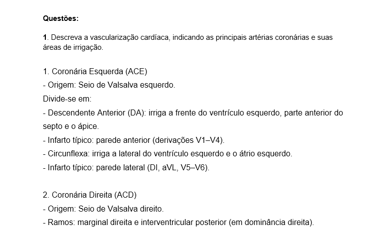 1. Descreva a vascularização cardíaca, indicando as principais artérias coronárias e suas áreas de irrigação. 1. Coronária Esquerda (ACE) - Origem: Seio de Valsalva esquerdo. Divide-se em: - Descendente Anterior (DA): irriga a frente do ventrículo esquerdo, parte anterior do septo e o ápice. - Infarto típico: parede anterior (derivações V1–V4). - Circunflexa: irriga a lateral do ventrículo esquerdo e o átrio esquerdo. - Infarto típico: parede lateral (DI, aVL, V5–V6). 2. Coronária Direita (ACD) - Origem: Seio de Valsalva direito. - Ramos: marginal direita e interventricular posterior (em dominância direita). - Irriga: átrio e ventrículo direitos, parte inferior do ventrículo esquerdo e o sistema de condução elétrica. - Infarto típico: parede inferior, com risco de bradicardia e bloqueios AV. João apresenta sinais de infarto anterior, com elevação do ST nas derivações V1–V4, indicando obstrução da artéria descendente anterior - uma lesão crítica que afeta grande parte do ventrículo esquerdo.