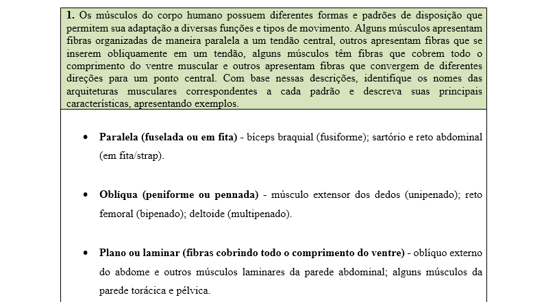 1. Os músculos do corpo humano possuem diferentes formas e padrões de disposição que permitem sua adaptação a diversas funções e tipos de movimento. Alguns músculos apresentam fibras organizadas de maneira paralela a um tendão central, outros apresentam fibras que se inserem obliquamente em um tendão, alguns músculos têm fibras que cobrem todo o comprimento do ventre muscular e outros apresentam fibras que convergem de diferentes direções para um ponto central. Com base nessas descrições, identifique os nomes das arquiteturas musculares correspondentes a cada padrão e descreva suas principais características, apresentando exemplos.