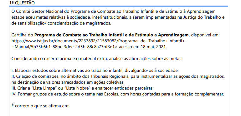 1ª QUESTÃO O Comitê Gestor Nacional do Programa de Combate ao Trabalho Infantil e de Estímulo à Aprendizagem estabeleceu metas relativas à sociedade, interinstitucionais, a serem implementadas na Justiça do Trabalho e de sensibilização/ conscientização de magistrados. Cartilha do Programa de Combate ao Trabalho Infantil e de Estímulo a Aprendizagem, disponível em: https://www.tst.jus.br/documents/2237892/21583082/Programa+de+Trabalho+Infantil++Manual/5b75b6b1-88bc-3dee-2d5b-88c8a77bf3e1> acesso em 18 mai. 2021. Considerando o excerto acima e o material extra, analise as afirmações sobre as metas: I. Elaborar estudos sobre alternativas ao trabalho infantil, divulgando-os à sociedade; II. Criação de comissões, no âmbito dos Tribunais Regionais, para instrumentalizar as ações dos magistrados, na destinação de valores arrecadados em ações coletivas; III. Criar a “Lista Limpa” ou “Lista Nobre” e enaltecer entidades parceiras; IV. Formar grupos de estudo sobre o tema nas Escolas, com horas contadas para a formação complementar. É correto o que se afirma em: ALTERNATIVAS a) I, apenas; b) I e III, apenas; c) I, II e III, apenas; d) II, III e IV, apenas; e) I, II, III e IV.