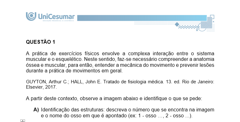 QUESTÃO 1 A prática de exercícios físicos envolve a complexa interação entre o sistema muscular e o esquelético. Neste sentido, faz-se necessário compreender a anatomia óssea e muscular, para então, entender a mecânica do movimento e prevenir lesões durante a prática de movimentos em geral. GUYTON, Arthur C.; HALL, John E. Tratado de fisiologia médica. 13. ed. Rio de Janeiro: Elsevier, 2017. A partir deste contexto, observe a imagem abaixo e identifique o que se pede: a) Identificação das estruturas: descreva o número que se encontra na imagem e o nome do osso em que é apontado (ex: 1 - osso …, 2 - osso ...). b) Características das estruturas identificadas: Descreva as características básicas das seguintes estruturas identificadas na imagem abaixo.