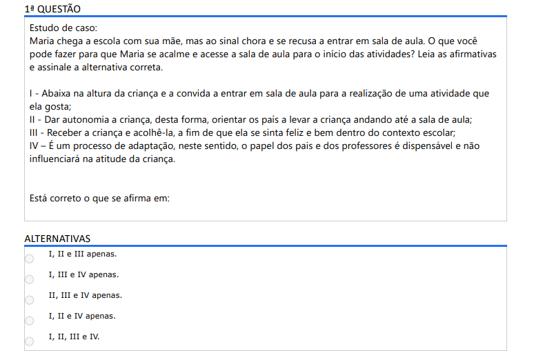 1ª QUESTÃO Estudo de caso: Maria chega a escola com sua mãe, mas ao sinal chora e se recusa a entrar em sala de aula. O que você pode fazer para que Maria se acalme e acesse a sala de aula para o início das atividades? Leia as afirmativas e assinale a alternativa correta. I - Abaixa na altura da criança e a convida a entrar em sala de aula para a realização de uma atividade que ela gosta; II - Dar autonomia a criança, desta forma, orientar os país a levar a criança andando até a sala de aula; III - Receber a criança e acolhê-la, a fim de que ela se sinta feliz e bem dentro do contexto escolar; IV – É um processo de adaptação, neste sentido, o papel dos pais e dos professores é dispensável e não influenciará na atitude da criança. Está correto o que se afirma em: ALTERNATIVAS a) I, II e III apenas. b) I, III e IV apenas. c) II, III e IV apenas. d) I, II e IV apenas. e) I, II, III e IV.