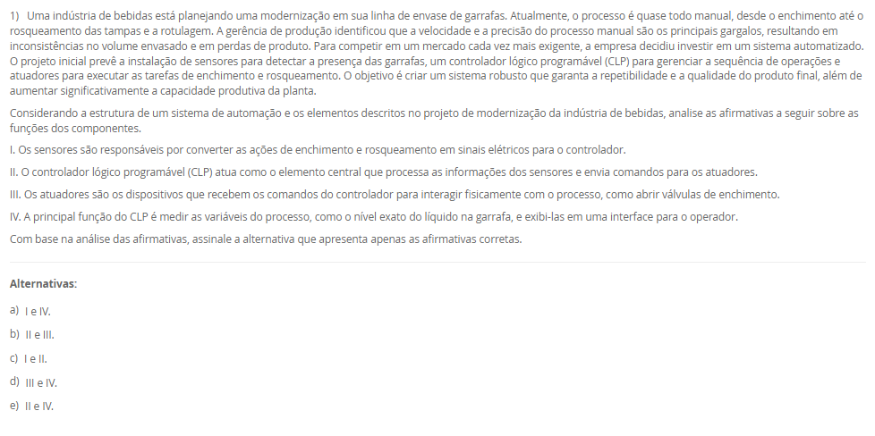 1) Uma indústria de bebidas está planejando uma modernização em sua linha de envase de garrafas. Atualmente, o processo é quase todo manual, desde o enchimento até o rosqueamento das tampas e a rotulagem. A gerência de produção identificou que a velocidade e a precisão do processo manual são os principais gargalos, resultando em inconsistências no volume envasado e em perdas de produto. Para competir em um mercado cada vez mais exigente, a empresa decidiu investir em um sistema automatizado. O projeto inicial prevê a instalação de sensores para detectar a presença das garrafas, um controlador lógico programável (CLP) para gerenciar a sequência de operações e atuadores para executar as tarefas de enchimento e rosqueamento. O objetivo é criar um sistema robusto que garanta a repetibilidade e a qualidade do produto final, além de aumentar significativamente a capacidade produtiva da planta. Considerando a estrutura de um sistema de automação e os elementos descritos no projeto de modernização da indústria de bebidas, analise as afirmativas a seguir sobre as funções dos componentes. I. Os sensores são responsáveis por converter as ações de enchimento e rosqueamento em sinais elétricos para o controlador. II. O controlador lógico programável (CLP) atua como o elemento central que processa as informações dos sensores e envia comandos para os atuadores. III. Os atuadores são os dispositivos que recebem os comandos do controlador para interagir fisicamente com o processo, como abrir válvulas de enchimento. IV. A principal função do CLP é medir as variáveis do processo, como o nível exato do líquido na garrafa, e exibi-las em uma interface para o operador. Com base na análise das afirmativas, assinale a alternativa que apresenta apenas as afirmativas corretas. Alternativas: a) I e IV. b) II e III. c) I e II. d) III e IV. e) II e IV.