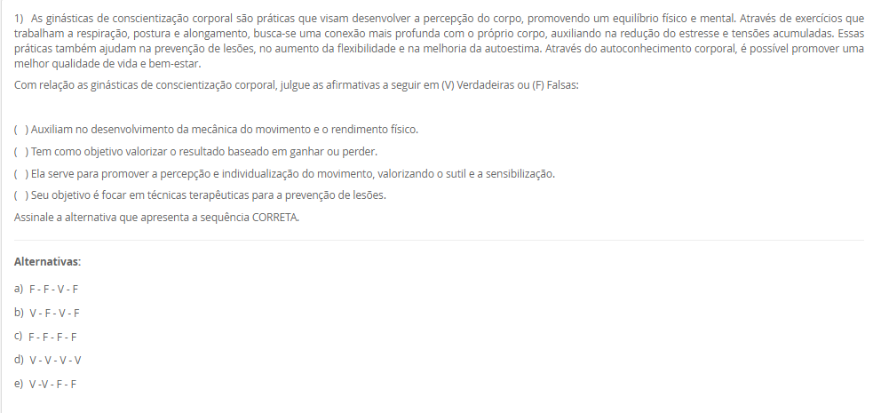1) As ginásticas de conscientização corporal são práticas que visam desenvolver a percepção do corpo, promovendo um equilíbrio físico e mental. Através de exercícios que trabalham a respiração, postura e alongamento, busca-se uma conexão mais profunda com o próprio corpo, auxiliando na redução do estresse e tensões acumuladas. Essas práticas também ajudam na prevenção de lesões, no aumento da flexibilidade e na melhoria da autoestima. Através do autoconhecimento corporal, é possível promover uma melhor qualidade de vida e bem-estar. Com relação as ginásticas de conscientização corporal, julgue as afirmativas a seguir em (V) Verdadeiras ou (F) Falsas:( ) Auxiliam no desenvolvimento da mecânica do movimento e o rendimento físico.( ) Tem como objetivo valorizar o resultado baseado em ganhar ou perder.( ) Ela serve para promover a percepção e individualização do movimento, valorizando o sutil e a sensibilização.( ) Seu objetivo é focar em técnicas terapêuticas para a prevenção de lesões. Assinale a alternativa que apresenta a sequência CORRETA. Alternativas: a) F - F - V - F b) V - F - V - F c) F - F - F - F d) V - V - V - V e) V -V - F – F