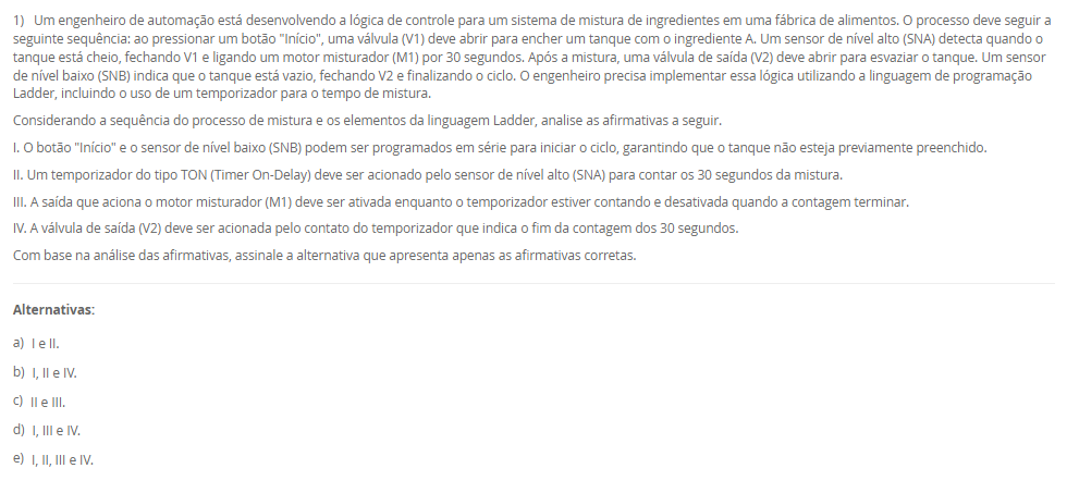 1) Um engenheiro de automação está desenvolvendo a lógica de controle para um sistema de mistura de ingredientes em uma fábrica de alimentos. O processo deve seguir a seguinte sequência: ao pressionar um botão "Início", uma válvula (V1) deve abrir para encher um tanque com o ingrediente A. Um sensor de nível alto (SNA) detecta quando o tanque está cheio, fechando V1 e ligando um motor misturador (M1) por 30 segundos. Após a mistura, uma válvula de saída (V2) deve abrir para esvaziar o tanque. Um sensor de nível baixo (SNB) indica que o tanque está vazio, fechando V2 e finalizando o ciclo. O engenheiro precisa implementar essa lógica utilizando a linguagem de programação Ladder, incluindo o uso de um temporizador para o tempo de mistura. Considerando a sequência do processo de mistura e os elementos da linguagem Ladder, analise as afirmativas a seguir. I. O botão "Início" e o sensor de nível baixo (SNB) podem ser programados em série para iniciar o ciclo, garantindo que o tanque não esteja previamente preenchido. II. Um temporizador do tipo TON (Timer On-Delay) deve ser acionado pelo sensor de nível alto (SNA) para contar os 30 segundos da mistura. III. A saída que aciona o motor misturador (M1) deve ser ativada enquanto o temporizador estiver contando e desativada quando a contagem terminar. IV. A válvula de saída (V2) deve ser acionada pelo contato do temporizador que indica o fim da contagem dos 30 segundos. Com base na análise das afirmativas, assinale a alternativa que apresenta apenas as afirmativas corretas. Alternativas: a) I e II. b) I, II e IV. c) II e III. d) I, III e IV. e) I, II, III e IV.