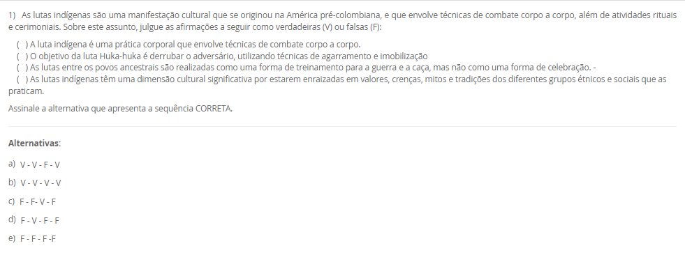 1) As lutas indígenas são uma manifestação cultural que se originou na América pré-colombiana, e que envolve técnicas de combate corpo a corpo, além de atividades rituais e cerimoniais. Sobre este assunto, julgue as afirmações a seguir como verdadeiras (V) ou falsas (F):( ) A luta indígena é uma prática corporal que envolve técnicas de combate corpo a corpo.( ) O objetivo da luta Huka-huka é derrubar o adversário, utilizando técnicas de agarramento e imobilização( ) As lutas entre os povos ancestrais são realizadas como uma forma de treinamento para a guerra e a caça, mas não como uma forma de celebração. –( ) As lutas indígenas têm uma dimensão cultural significativa por estarem enraizadas em valores, crenças, mitos e tradições dos diferentes grupos étnicos e sociais que as praticam. Assinale a alternativa que apresenta a sequência CORRETA. Alternativas: a) V - V - F - V b) V - V - V - V c) F - F- V - F d) F - V - F - F e) F - F - F -F
