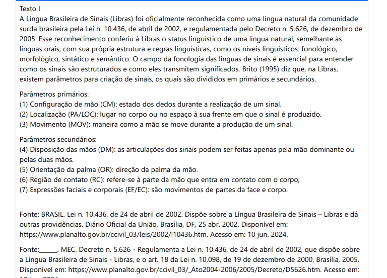 1ª QUESTÃO Texto IA Língua Brasileira de Sinais (Libras) foi oficialmente reconhecida como uma língua natural da comunidade surda brasileira pela Lei n. 10.436, de abril de 2002, e regulamentada pelo Decreto n. 5.626, de dezembro de 2005. Esse reconhecimento conferiu à Libras o status linguístico de uma língua natural, semelhante às línguas orais, com sua própria estrutura e regras linguísticas, como os níveis linguísticos: fonológico, morfológico, sintático e semântico. O campo da fonologia das línguas de sinais é essencial para entender como os sinais são estruturados e como eles transmitem significados. Brito (1995) diz que, na Libras, existem parâmetros para criação de sinais, os quais são divididos em primários e secundários. Parâmetros primários:(1) Configuração de mão (CM): estado dos dedos durante a realização de um sinal.(2) Localização (PA/LOC): lugar no corpo ou no espaço à sua frente em que o sinal é produzido.(3) Movimento (MOV): maneira como a mão se move durante a produção de um sinal. Parâmetros secundários:(4) Disposição das mãos (DM): as articulações dos sinais podem ser feitas apenas pela mão dominante ou pelas duas mãos.(5) Orientação da palma (OR): direção da palma da mão.(6) Região de contato (RC): refere-se à parte da mão que entra em contato com o corpo;(7) Expressões faciais e corporais (EF/EC): são movimentos de partes da face e corpo. Fonte: BRASIL. Lei n. 10.436, de 24 de abril de 2002. Dispõe sobre a Língua Brasileira de Sinais – Libras e dá outras providências. Diário Oficial da União, Brasília, DF, 25 abr. 2002. Disponível em: https://www.planalto.gov.br/ccivil_03/leis/2002/l10436.htm. Acesso em: 10 jun. 2024.Fonte:______. MEC. Decreto n. 5.626 - Regulamenta a Lei n. 10.436, de 24 de abril de 2002, que dispõe sobre a Língua Brasileira de Sinais - Libras, e o art. 18 da Lei n. 10.098, de 19 de dezembro de 2000, Brasília, 2005. Disponível em: https://www.planalto.gov.br/ccivil_03/_Ato2004-2006/2005/Decreto/D5626.htm. Acesso em: 10 jun. 2024. Texto II Uma professora de Libras em uma escola inclusiva está preparando uma aula para ensinar os parâmetros básicos da Língua Brasileira de Sinais aos seus alunos, que são tanto surdos quanto ouvintes. Ela quer garantir que os alunos compreendam e possam usar corretamente os parâmetros de Libras. Durante a aula prática, a professora observa que alguns alunos ouvintes estão enfrentando dificuldades para usar corretamente os parâmetros, o que está afetando a clareza e a precisão dos sinais que estão produzindo. O que essa professora poderá fazer para auxiliar esses alunos na aprendizagem dos parâmetros em línguas de sinais a fim de que produzam os sinais corretamente? Ela precisa abordar essas dificuldades, adotando diversas estratégias para reforçar o entendimento e a aplicação correta dos parâmetros básicos da Língua Brasileira de Sinais (Libras). Uma boa estratégia é envolver esses alunos por meio de: - sensibilização: realizar atividades de sensibilização sobre a importância da Libras e a cultura surda, aumentando a empatia e o compromisso dos alunos ouvintes. - parceria de aprendizagem: formar duplas ou grupos mistos de alunos surdos e ouvintes para promover a colaboração e o apoio mútuo durante a aprendizagem. Fonte: BRITO, L. F. Por uma gramática de línguas de sinais. Rio de Janeiro: Tempo Brasileiro, 2010. Os dois textos apresentados abordam conhecimentos sobre a fonologia em línguas de sinais e a importância da aplicação correta dos parâmetros na formação dos sinais. Analise a relação entre as duas asserções a seguir: I. O Texto I apresenta a fonologia das línguas de sinais como um campo de estudo que foca na estrutura e organização dos sinais, utilizando parâmetros visuais e espaciais. Isso é análogo à fonologia das línguas orais, que estuda os sons e suas combinações. PORQUE II. O Texto II aborda a preocupação da professora em relação ao aprendizado dos alunos na prática corretados parâmetros da Libras como uma jornada enriquecedora e desafiadora, que requer dedicação, prática e uma abordagem pedagógica bem estruturada. A respeito das asserções, assinale a opção correta: ALTERNATIVAS a) As duas asserções são verdadeiras, e a segunda justifica a primeira. b) A primeira asserção é verdadeira, e a segunda é falsa. c) As duas asserções são verdadeiras, mas a segunda não justifica a primeira. d) A primeira asserção é falsa, e a segunda é verdadeira. e) As duas asserções são falsas.