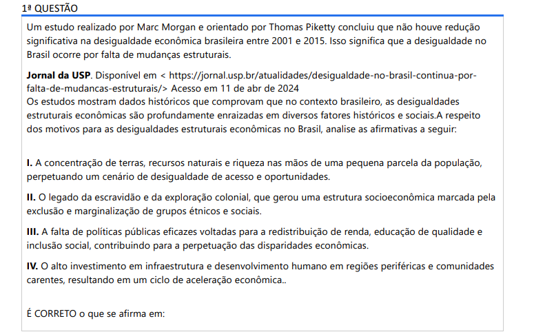 1ª QUESTÃO Um estudo realizado por Marc Morgan e orientado por Thomas Piketty concluiu que não houve redução significativa na desigualdade econômica brasileira entre 2001 e 2015. Isso significa que a desigualdade no Brasil ocorre por falta de mudanças estruturais. Jornal da USP. Disponível em < https://jornal.usp.br/atualidades/desigualdade-no-brasil-continua-porfalta-de-mudancas-estruturais/> Acesso em 11 de abr de 2024 Os estudos mostram dados históricos que comprovam que no contexto brasileiro, as desigualdades estruturais econômicas são profundamente enraizadas em diversos fatores históricos e sociais. A respeito dos motivos para as desigualdades estruturais econômicas no Brasil, analise as afirmativas a seguir: I. A concentração de terras, recursos naturais e riqueza nas mãos de uma pequena parcela da população, perpetuando um cenário de desigualdade de acesso e oportunidades. II. O legado da escravidão e da exploração colonial, que gerou uma estrutura socioeconômica marcada pela exclusão e marginalização de grupos étnicos e sociais. III. A falta de políticas públicas eficazes voltadas para a redistribuição de renda, educação de qualidade e inclusão social, contribuindo para a perpetuação das disparidades econômicas. IV. O alto investimento em infraestrutura e desenvolvimento humano em regiões periféricas e comunidades carentes, resultando em um ciclo de aceleração econômica.. É CORRETO o que se afirma em: ALTERNATIVAS a) II, apenas. b) I e II apenas. c) I, II e III, apenas. d) I, III e IV, apenas. e) I, II, III e IV.