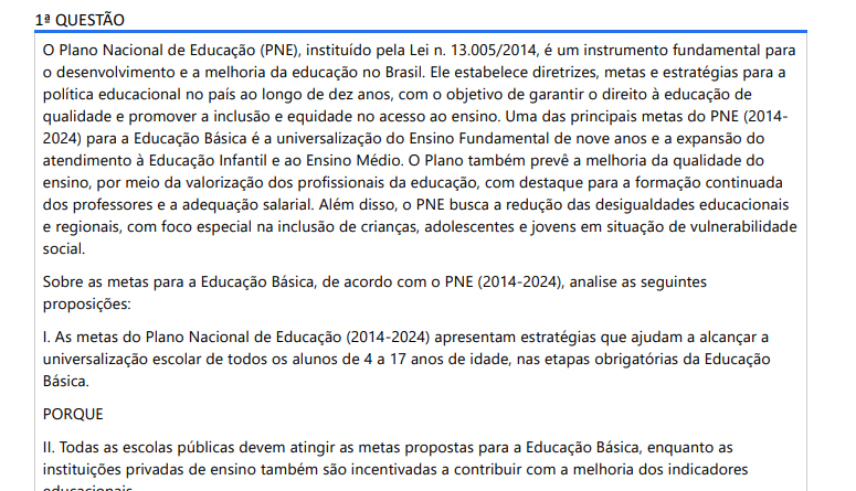 1ª QUESTÃO O Plano Nacional de Educação (PNE), instituído pela Lei n. 13.005/2014, é um instrumento fundamental para o desenvolvimento e a melhoria da educação no Brasil. Ele estabelece diretrizes, metas e estratégias para a política educacional no país ao longo de dez anos, com o objetivo de garantir o direito à educação de qualidade e promover a inclusão e equidade no acesso ao ensino. Uma das principais metas do PNE (20142024) para a Educação Básica é a universalização do Ensino Fundamental de nove anos e a expansão do atendimento à Educação Infantil e ao Ensino Médio. O Plano também prevê a melhoria da qualidade do ensino, por meio da valorização dos profissionais da educação, com destaque para a formação continuada dos professores e a adequação salarial. Além disso, o PNE busca a redução das desigualdades educacionais e regionais, com foco especial na inclusão de crianças, adolescentes e jovens em situação de vulnerabilidade social. Sobre as metas para a Educação Básica, de acordo com o PNE (2014-2024), analise as seguintes proposições: I. As metas do Plano Nacional de Educação (2014-2024) apresentam estratégias que ajudam a alcançar a universalização escolar de todos os alunos de 4 a 17 anos de idade, nas etapas obrigatórias da Educação Básica. PORQUE II. Todas as escolas públicas devem atingir as metas propostas para a Educação Básica, enquanto as instituições privadas de ensino também são incentivadas a contribuir com a melhoria dos indicadores educacionais. A respeito das asserções assinale a opção correta: ALTERNATIVAS a) A asserção I é verdadeira, e a II é falsa. b) As asserções I e II são proposições verdadeiras, e a II é uma justificativa correta da I. c) As asserções I e II são proposições verdadeiras, mas a II não é uma justificativa correta da I. d) A asserção II é verdadeira, e a I é falsa. e) As asserções I e II são proposições falsas.