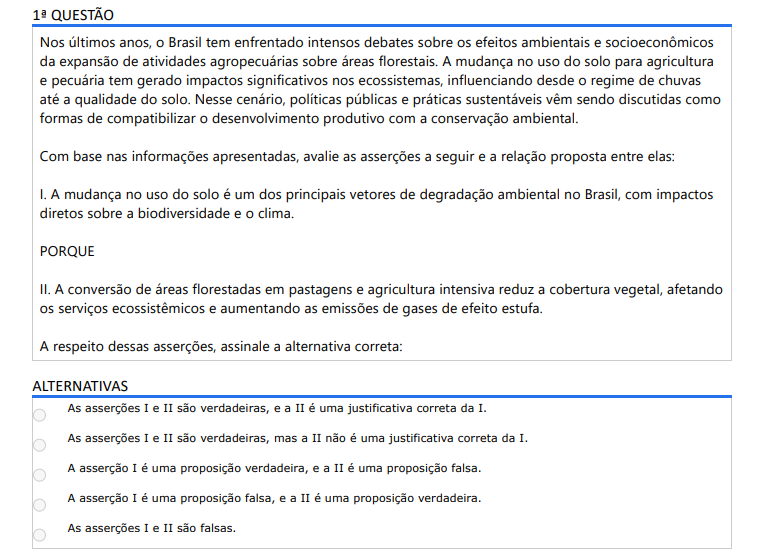 1ª QUESTÃO Nos últimos anos, o Brasil tem enfrentado intensos debates sobre os efeitos ambientais e socioeconômicos da expansão de atividades agropecuárias sobre áreas florestais. A mudança no uso do solo para agricultura e pecuária tem gerado impactos significativos nos ecossistemas, influenciando desde o regime de chuvas até a qualidade do solo. Nesse cenário, políticas públicas e práticas sustentáveis vêm sendo discutidas como formas de compatibilizar o desenvolvimento produtivo com a conservação ambiental. Com base nas informações apresentadas, avalie as asserções a seguir e a relação proposta entre elas: I. A mudança no uso do solo é um dos principais vetores de degradação ambiental no Brasil, com impactos diretos sobre a biodiversidade e o clima. PORQUE II. A conversão de áreas florestadas em pastagens e agricultura intensiva reduz a cobertura vegetal, afetando os serviços ecossistêmicos e aumentando as emissões de gases de efeito estufa. A respeito dessas asserções, assinale a alternativa correta: ALTERNATIVAS a) As asserções I e II são verdadeiras, e a II é uma justificativa correta da I. b) As asserções I e II são verdadeiras, mas a II não é uma justificativa correta da I. c) A asserção I é uma proposição verdadeira, e a II é uma proposição falsa. d) A asserção I é uma proposição falsa, e a II é uma proposição verdadeira. e) As asserções I e II são falsas.
